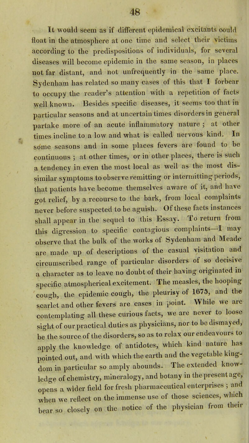 It would seem as if different epidemical excitaints could float in the atmosphere at one time and select their victims according to the predispositions of individuals, for several diseases will become epidemic in the same season, in places not far distant, and not unfrequently in the same place. Sydenham has related so many cases of this that I forbear to occupy the reader's attention with a repetition of facts well known. Besides specific diseases, it seems too that in particiilar seasons and at uncertain times disorders in general partake more of an acute inflammatory nature ; at other times incline to a low and what is called nervous kind. In some seasons and in some places fevers are found to be continuous ; at other times, or in other places, there is such a tendency in even the most local as well as the most dis- similar symptoms to observe remitting or intermitting periods, that patients have become themselves aware of it, and have got relief, by a recourse to the bark, from local complaints never before suspected to be aguish. Of these facts instances shall appear in the sequel to this Essay. To return from this digression to specific contagious complaints—I may observe that the bulk of the works of Sydenham and Meade are made up of descriptions of the casual visitation and circumscribed range of particular disorders of so decisive a character as to leave no doubt of their having originated in specific atmospherical excitement. The measles, the hooping cough, the epidemic cough, the pleurisy of 1675, and the scarlet and other fevers are cases in point. While we are contemplating all these curious facts, we are never to loose sight of our practical duties as physicians, nor to be dismayed, be the source of the disorders, so as to relax our endeavours to apply the knowledge of antidotes, which kind nature has pointed out, and with which the earth and the vegetable king- dom in particular so amply abounds. The extended know- ledge of chemistry, mineralogy, and botany in the present age, opens a wider field for fresh pharmaceutical enterprises ; and when we reflect on the immense use of those sciences, wliich bear so closely on the notice of the physician from their