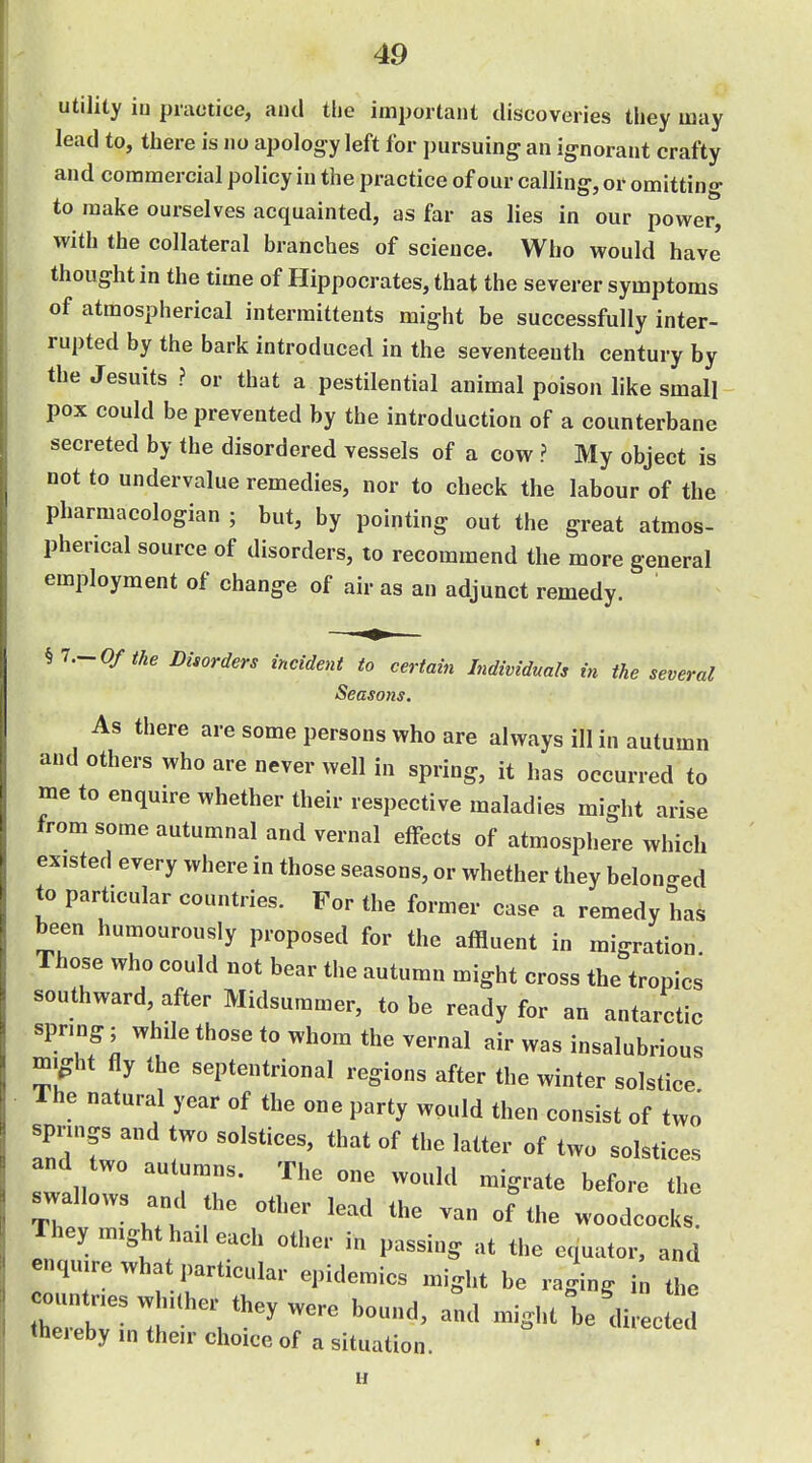 utility in practice, and the important discoveries they may lead to, there is no apology left for pursuing an ignorant crafty and commercial policy in the practice of our calling, or omitting to make ourselves acquainted, as far as lies in our power, with the collateral branches of science. Who would have thought in the time of Hippocrates, that the severer symptoms of atmospherical intermittents might be successfully inter- rupted by the bark introduced in the seventeenth century by the Jesuits ? or that a pestilential animal poison like small pox could be prevented by the introduction of a counterbane secreted by the disordered vessels of a cow ? My object is not to undervalue remedies, nor to check the labour of the pharmacologian ; but, by pointing out the great atmos- pherical source of disorders, to recommend the more general employment of change of air as an adjunct remedy. hi.~ Of the Disorders incident to certain Individuals in the several Seasons. As there are some persons who are always ill in autumn and others who are never well in spring, it has occurred to me to enquire whether their respective maladies might arise from some autumnal and vernal effects of atmosphere which existed every where in those seasons, or whether they belonged to particular countries. For the former case a remedy has been humourously proposed for the affluent in migration Those who could not bear the autumn might cross the tropics southward, after Midsummer, to be ready for an antarctic spring; while those to whom the vernal air was insalubrious mi^ht fly the septentrional regions after the winter solstice The natural year of the one party would then consist of two springs and two solstices, that of the latter of two solstices and two autumns. The one would migrate before the ^wallows and the other lead the van oFthe woodcols They might hail each other in passing at the equator, and enquire what particular epidemics might be raging in the countries w .Cher they were bound, and might l,e'diiJ^ thereby ,n their choice of a situation. u