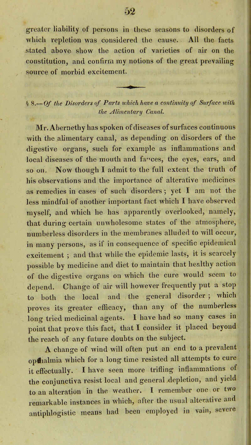 greater liability of persons iu these seasons to disorders of which repletion was considered the cause. All the facts stated above show the action of varieties of air on the constitution, and confirm my notions of the e;reat prevailing source of morbid excitement. § B.-^Of the Disorders of Parts which have a continuity of Surface with the Alimentary Canal. Mr. Abernethy has spoken of diseases of surfaces continuous with the alimentary canal, as depending on disorders of the digestive organs, such for example as inflammations and local diseases of the mouth and faeces, the eyes, ears, and so on. Now though I admit to the full extent the truth of his observations and the importance of alterative medicines as remedies in cases of such disorders; yet I am not the less mindful of another important fact which I have observed myself, and which he has apparently overlooked, namely, that during certain unwholesome states of the atmosphere, numberless disorders in the membranes alluded to will occur, in many persons, as if in consequence of specific epidemical excitement ; and that while the epidemic lasts, it is scarcely possible by medicine and diet to maintain that healthy action of the digestive organs on which the cure would seem to depend. Change of air will however frecpiently put a stop to both the local and the general disorder ; which proves its greater efficacy, than any of the numberless long tried medicinal agents. I have had so many cases in point that prove this fact, that I consider it placed beyond the reach of any future doubts on the subject. A change of wind will often put an end to a prevalent op#ialmia which for a long time resisted all attempts to cure it effectually. I have seen more trifling inflammations of the conjunctiva resist local and general depletion, and yield to an alteration in the weather. I remember one or two remarkable instances in which, after the usual alterative and antiphlogistic means had been employed in vain, severe