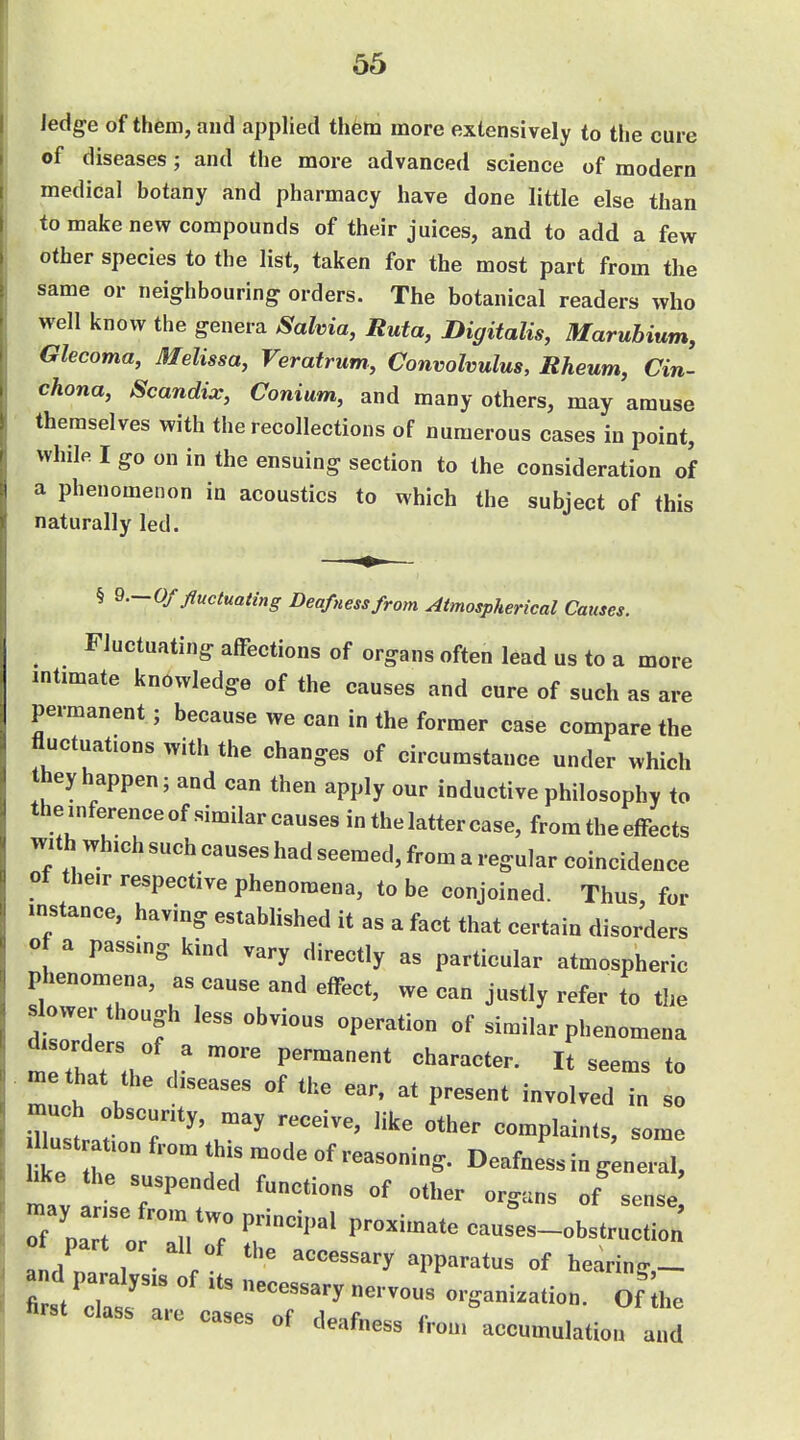 ledge of them, and applied them more extensively to the cure of diseases; and the more advanced science of modern medical botany and pharmacy have done little else than to make new compounds of their juices, and to add a few other species to the list, taken for the most part from the same or neighbouring orders. The botanical readers who well know the genera Salvia, Ruta, Digitalis, Marubium, Glecoma, Melissa, Veratrunt, Convolvulus, Rheum, Cin- chona, Scandix, Conium, and many others, may amuse themselves with the recollections of numerous cases in point, while. I go on in the ensuing section to the consideration of a phenomenon in acoustics to which the subject of this naturally led. § 9.-0/ fluctuating Deafness from Atmospherical Causes. Fluctuating affections of organs often lead us to a more intimate knowledge of the causes and cure of such as are permanent; because we can in the former case compare the fluctuations with the changes of circumstance under which they happen; and can then apply our inductive philosophy to the,nference of similar causes in the latter case, from the effects with which such causes had seemed, from a regular coincidence ot the.r respective phenomena, to be conjoined. Thus for instance, having estabUshed it as a fact that certain disorders of a passmg kind vary directly as particular atmospheric phenomena, as cause and effect, we can justly refer to the ^ower though less obvious operation of similar phenomena mrthar.H V to me that the diseases of the ear, at present involved in so much obscurity, may receive, like other complaints, some lustration from this mode of reasoning. Deafness in general, like the suspended functions of other organs of sense VZTlri^l T^ causes-obstruction' Ot part or all of the accessary apparatus of hearing- ate cases of deafness from accumulation and