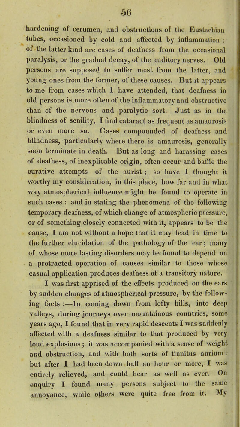 hardening of cerumen, and obstructions of the Eustachian tubes, occasioned by cold and affected by inflammation : of the latter kind are cases of deafness from the occasional paralysis, or the gradual decay, of the auditory nerves. Old persons are supposed to suffer most from the latter, and young ones from the former, of these causes. But it appears to me from cases which I have attended, that deafness in old persons is more often of the inflammatory and obstructive than of the nervous and paralytic sort. Just as in the blindness of senility, I find cataract as frequent as amaurosis or even more so. Cases compounded of deafness and blindness, particularly where there is amaurosis, generally soon terminate in death. But as long and harassing cases of deafness, of inexplicable origin, often occur and baffle the curative attempts of the aurist; so have I thought it worthy my consideration, in this place, how far and in what way atmospherical influence might be found to operate in such cases : and in stating the phenomena of the following temporary deafness, of which change of atmospheric pressure, or of something closely connected with it, appears to be the cause, I am not without a hope that it may lead in time to the further elucidation of the pathology of the ear; many of whose more lasting disorders may be found to depend on a protracted operation of causes similar to those whose casual application produces deafness of a transitory nature. I was first apprised of the effects produced on the ears by sudden changes of atmospherical pressure, by the follow- ing facts :—In coming down from lofty hills, into deep valleys, during journeys over mountainous countries, some years ago, I found that in very rapid descents I was suddenly affected with a deafness similar to that produced by very loud explosions ; it was accompanied with a sense of weight and obstruction, and with both sorts of tinnitus aurium : but after 1 had been down half an hour or more, I was entirely relieved, and could hear as well as ever. On enquiry I found many persons subject to the same annoyance, while others were quite free from it. My