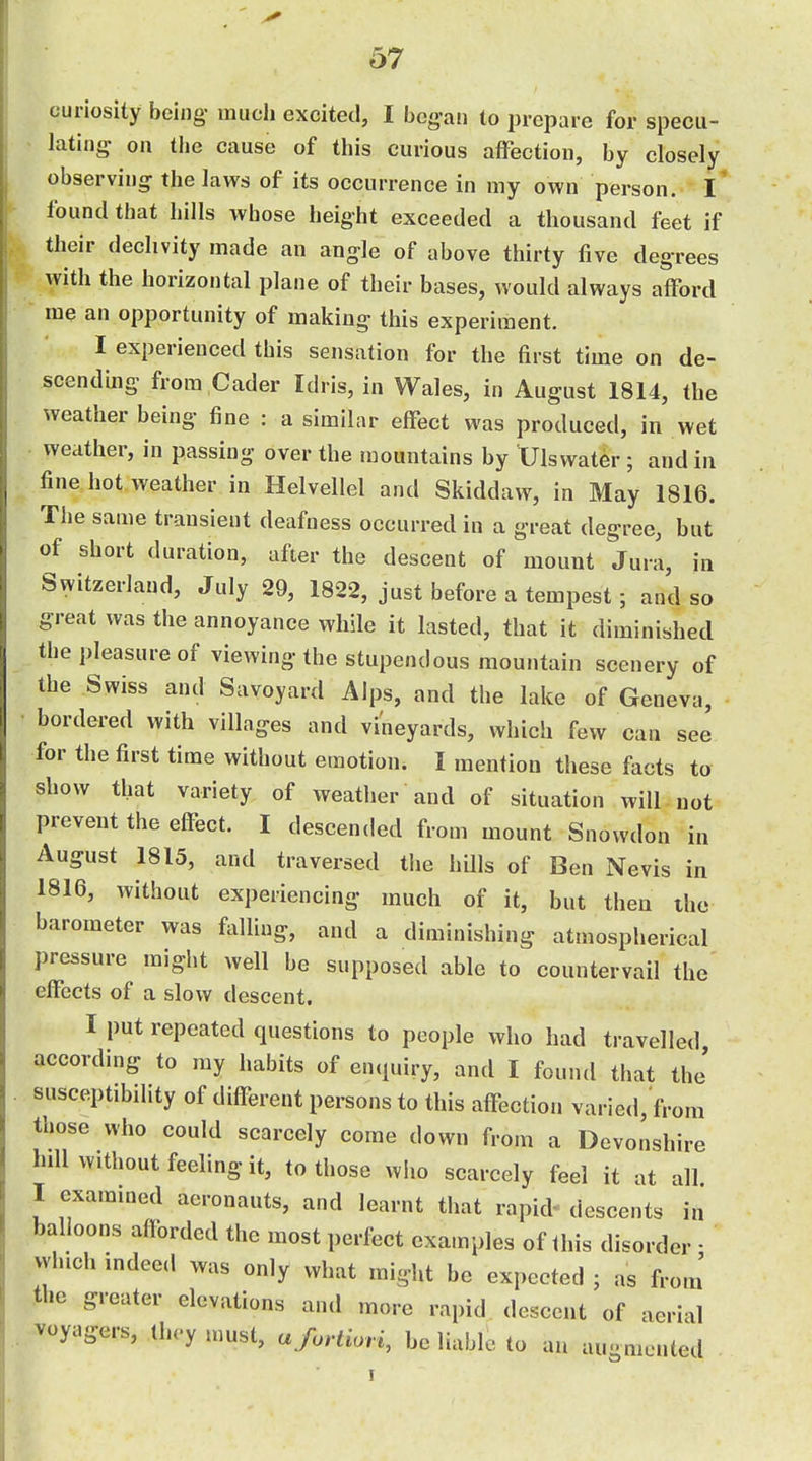 curiosity being much excited, I began to prepare for specu- lating- on the cause of this curious affection, by closely observing the laws of its occurrence in my own person. l' found that hills whose height exceeded a thousand feet if their declivity made an angle of above thirty five degrees with the horizontal plane of their bases, would always afford me an opportunity of making this experiment. I experienced this sensation for the first time on de- scending from Cader Idris, in Wales, in August 1814, the weather being fine : a similar effect was produced, in wet weather, in passing over the mountains by Ulswater ; and in fine hot. weather in Helvellel and Skiddaw, in May 1816. The same transient deafness occurred in a great degree, but of short duration, after the descent of mount Jura, in Switzerland, July 29, 1822, just before a tempest; and so great was the annoyance while it lasted, that it diminished the pleasure of viewing the stupendous mountain scenery of the Swiss and Savoyard Alps, and the lake of Geneva, bordered with villages and vineyards, which few can see for the first time without emotion. I mention these facts to show that variety of weather and of situation will not prevent the effect. I descended from mount Snowdon in August 1815, and traversed the hUls of Ben Nevis in 1816, without experiencing much of it, but then the barometer was falling, and a diminishing atmospherical pressure might well be supposed able to countervail the effects of a slow descent. I put repeated questions to people who had travelled according to my habits of enquiry, and I found that the' susceptibdity of different persons to this affection varied, from those who could scarcely come down from a Devonshire hdl without feeling it, to those who scarcely feel it at all I exammed aeronauts, and learnt that rapid- descents in balloons afforded the most perfect examples of this disorder • wluch indeed was only what might be expected ; as from' the greater elevations and more rapid descent of aerial voyagers, tln-y must, a fortiori, be liable to an au-mcnted •6' I