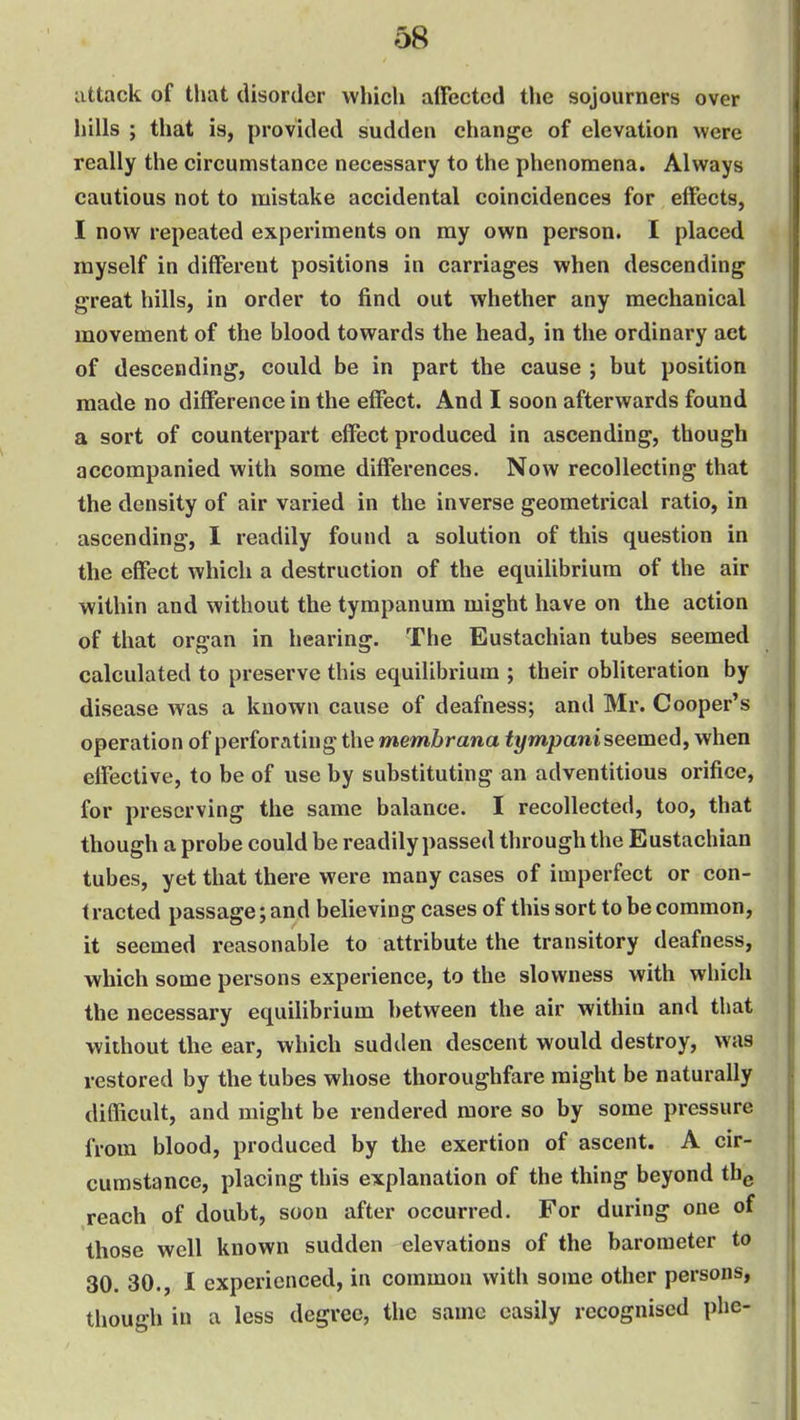 attack of that disorder which affected the sojourners over hills ; that is, provided sudden change of elevation were really the circumstance necessary to the phenomena. Always cautious not to mistake accidental coincidences for effects, I now repeated experiments on my own person. I placed myself in different positions in carriages when descending great hills, in order to find out whether any mechanical movement of the blood towards the head, in the ordinary act of descending, could be in part the cause ; but position made no difference in the effect. And I soon afterwards found a sort of counterpart effect produced in ascending, though accompanied with some differences. Now recollecting that the density of air varied in the inverse geometrical ratio, in ascending, I readily found a solution of this question in the effect which a destruction of the equilibrium of the air within and without the tympanum might have on the action of that organ in hearing. The Eustachian tubes seemed calculated to preserve this equilibrium ; their obliteration by disease was a known cause of deafness; and Mr. Cooper's operation of perforating the membrana tympani seemed^ when effective, to be of use by substituting an adventitious orifice, for preserving the same balance. I recollected, too, that though a probe could be readily passed through the Eustachian tubes, yet that there were many cases of imperfect or con- tracted passage; and believing cases of this sort to be common, it seemed reasonable to attribute the transitory deafness, which some persons experience, to the slowness with which the necessary equilibrium between the air within and that without the ear, which sudden descent would destroy, was restored by the tubes whose thoroughfare might be naturally difficult, and might be rendered more so by some pressure from blood, produced by the exertion of ascent. A cir- cumstance, placing this explanation of the thing beyond thg reach of doubt, soon after occurred. For during one of those well known sudden elevations of the barometer to 30. 30., 1 experienced, in common with some other persons, though in a less degree, the same easily recognised phe-