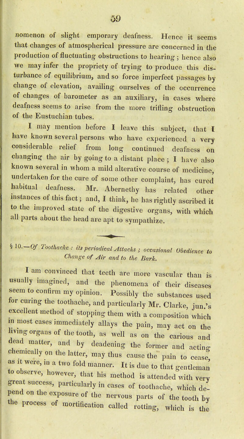 noraenon of slig-ht emporary deafness. Hence it seems that changes of atmospherical pressure are concerned in the production of fluctuating- obstructions to hearing; hence also we may infer the propriety of trying to produce this dis- turbance of equilibrium, and so force imperfect passages by change of elevation, availing ourselves of the occurrence of changes of barometer as an auxiliary, in cases where deafness seems to arise from the more trifling obstruction of the Eustuchian tubes. I may mention before I leave this subject, that I have known several persons who have experienced a very considerable relief from long continued deafness on changing the air by going to a distant place ; I have also known several in whom a mild alterative course of medicine, undertaken for the cure of some other complaint, has cured habitual deafness. Mr. Abernethy has related other instances of this fact; and, I think, he has rightly ascribed it to the improved state of the digestive organs, with which all parts about the head are apt to sympathize. §10.-0/ Toothache : its periodical Attacks ; occasional Obedience to Change of Air and to the Bark. I am convinced that teeth are more vascular than is usually imagined, and the phenomena of their diseases seem to confirm my opinion. Possibly the substances used for curing the toothache, and particularly Mr. Clarke, jun excellent method of stopping them with a composition which in most cases immediately allays the pain, may act on the living organs of the tooth, as well as on the carious and dead matter, and by deadening the former and acting chemically on the latter, may thus cause the pain to cease, as It were, m a two fold manner. It is due to that gentleman to observe, however, that his method is attended with very great success, particularly in cases of toothache, which de- pend on the exposure of the nervous parts of the tooth by the process of mortification called rotting, which is the