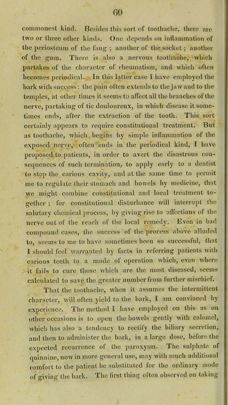 GO commonest kind. Besides tliis sort of tootliiiche, there are two or three other kinds. One depends on inflammation of the periosteum of the fanjj ; another of the socket; another of the o-Qin, There is also a nervous toothaclie, whieh partakes of the character of rheumatism, and which often becomes periodical. In this latter case I have employed the bark with success: the pain often extends to the jaw and to the temples, at other times it seems to affect all the branches of the nerve, partaking of tic douloureux, in which disease it some- times ends, after the extraction of the tooth. This sort certainly appears to require constitutional treatment. But as toothache, which begins by simple inflammation of the exposed nerve, often ends in the periodical kind, I have proposed to patients, in order to avert the disastrous con- sequences of such termination, to apply early to a dentist to stop the carious cavity, and at the same time to permit me to regulate their stomach and bowels by medicine, that we miffht combine constitutional and local treatment to- gether ; for constitutional disturbance will interrupt the salutary chemical process, by giving rise to affections of the nerve out of the reach of the local remedy. Even in bad compound cases, the success of the process above alluded to, seems to me to have sometimes been so successful, that I should feel Avarranted by facts in referring patients with carious teeth to a mode of operation which, even where it fails to cure those which are the most diseased, seems calculated to save the greater number from further mischief. That the toothache, when it assumes the intermittent character, will often yield to the bark, I am convinced by experience. The method I have employed on this as on other occasions is to open the bowels gently with calomel, which has also a tendency to rectify the biliary secretion, and then to administer the bark, in a large dose, before the expected recurrence of the paroxysm. The sulphate of quinnine, now in more general use, may with much additional comfort to the patient be substituted for the ordinary mode of giving the bark. The iirst thing olten observed on taking