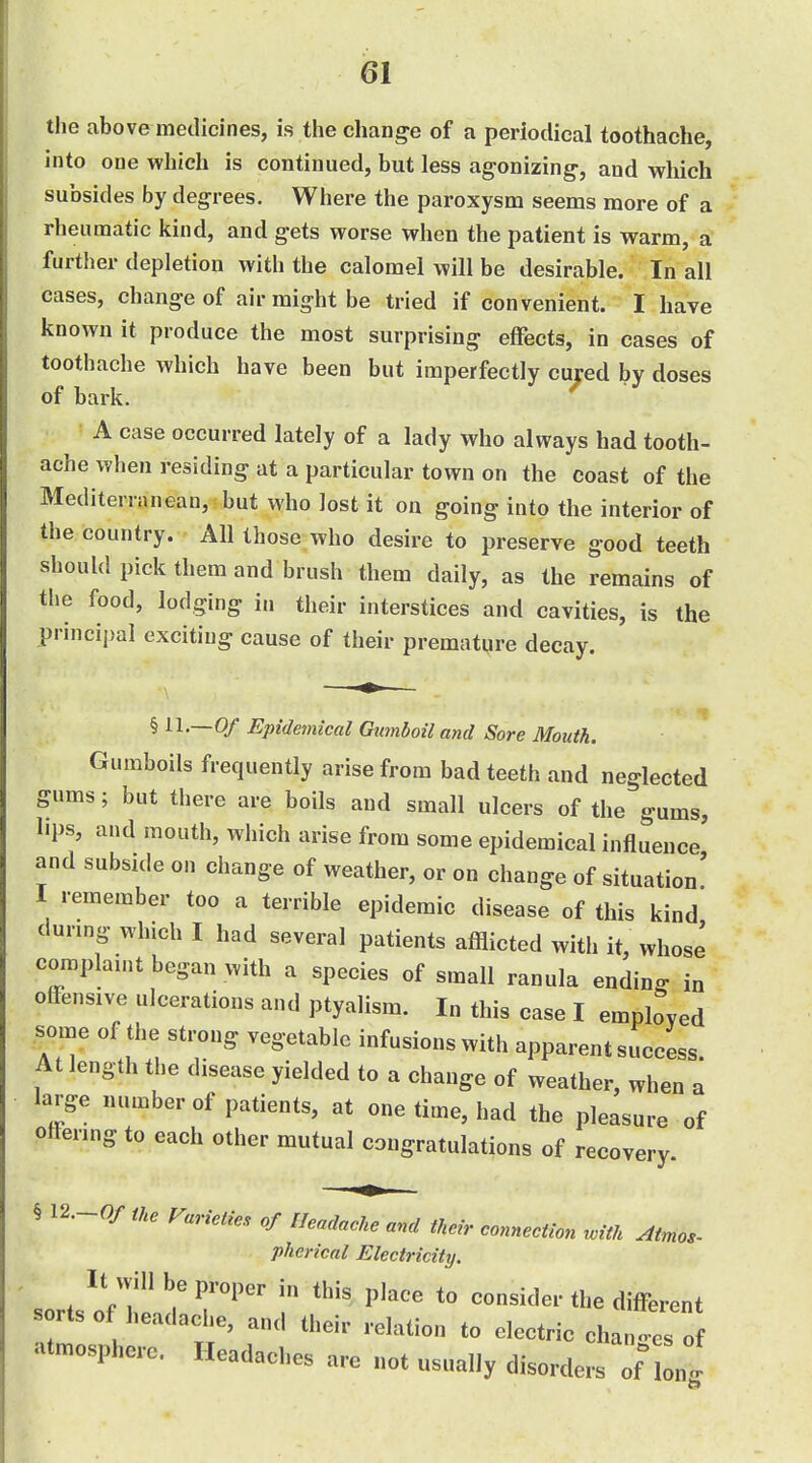 the above medicines, is the change of a periodical toothache, into one which is continued, but less agonizing-, and which subsides by degrees. Where the paroxysm seems more of a rheumatic kind, and gets worse when the patient is warm, a further depletion with the calomel will be desirable. In all cases, change of air might be tried if convenient. I have known it produce the most surprising effects, in cases of toothache which have been but imperfectly cured by doses of bark. A case occurred lately of a lady who always had tooth- ache when residing at a particular town on the coast of the Mediterranean, but who lost it on going into the interior of the country. All those who desire to preserve good teeth -should pick them and brush them daily, as the remains of tlie food, lodging in their interstices and cavities, is the principal exciting cause of their premature decay. § 11.-0/ Epidemical Gmnboil and Sore Mouth. Gumboils frequently arise from bad teeth and neglected gums; but there are boils and small ulcers of the^'gums, lips, and mouth, which arise from some epidemical influence' and subside on change of weather, or on change of situation' I remember too a terrible epidemic disease of this kind durmg which I had several patients afflicted with it, whose complau)t began with a species of small ranula endino^ in offensive ulcerations and ptyalism. In this case I employed some of the strong vegetable infusions with apparent success At length the disease yielded to a change of weather, when a large number of patients, at one time, had the pleasure of pffenng to each other mutual congratulations of recovery. § 12.-0/ the Varieties of Headache and their connection with Atmos- pherical Electricity. It will be proper in this place to consider the different s rlso headache, and their relation to electric changes o atmosphere. Headaches arc not nsnally disorders onl.