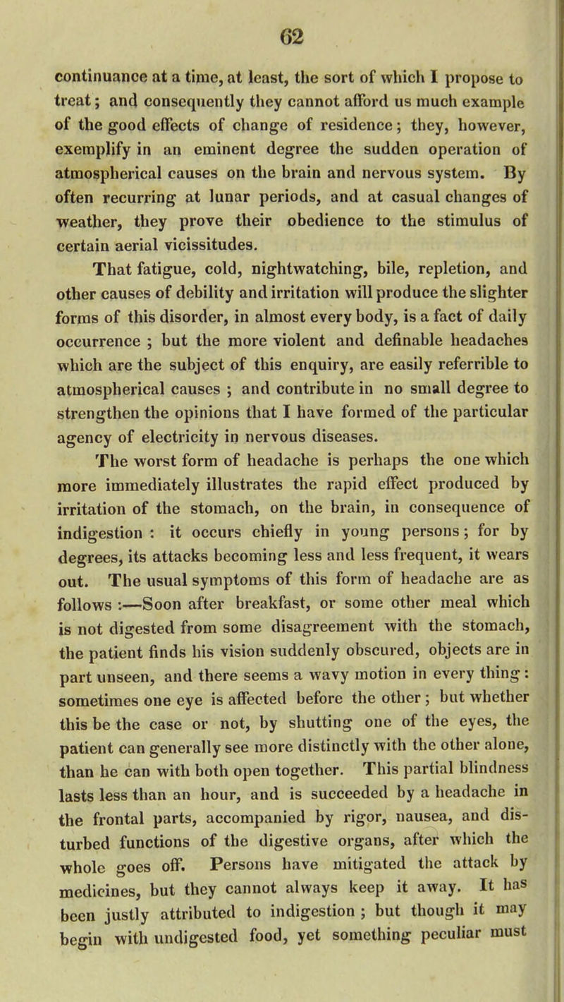 continuance at a time, at least, the sort of which I propose to treat; and consequently they cannot afford us much example of the good effects of change of residence; they, however, exemplify in an eminent degree the sudden operation of atmospherical causes on the brain and nervous system. By often recurring at lunar periods, and at casual changes of weather, they prove their obedience to the stimulus of certain aerial vicissitudes. That fatigue, cold, nightwatching, bile, repletion, and other causes of debility and irritation will produce the slighter forms of this disorder, in almost every body, is a fact of daily occurrence ; but the more violent and definable headaches which are the subject of this enquiry, are easily referrible to atmospherical causes ; and contribute in no small degree to strengthen the opinions that I have formed of the particular agency of electricity in nervous diseases. The worst form of headache is perhaps the one which more immediately illustrates the rapid effect produced by irritation of the stomach, on the brain, in consequence of indigestion : it occurs chiefly in young persons; for by degrees, its attacks becoming less and less frequent, it wears out. The usual symptoms of this form of headache are as follows :—Soon after breakfast, or some other meal which is not digested from some disagreement with the stomach, the patient finds his vision suddenly obscured, objects are in part unseen, and there seems a wavy motion in every thing: sometimes one eye is affected before the other; but whether this be the case or not, by shutting one of the eyes, the patient can generally see more distinctly with the other alone, than he can with both open together. This partial blindness lasts less than an hour, and is succeeded by a headache in the frontal parts, accompanied by rigor, nausea, and dis- turbed functions of the digestive organs, after which the whole goes off. Persons have mitigated the attack by medicines, but they cannot always keep it away. It has been justly attributed to indigestion ; but though it may begin with undigested food, yet something peculiar must