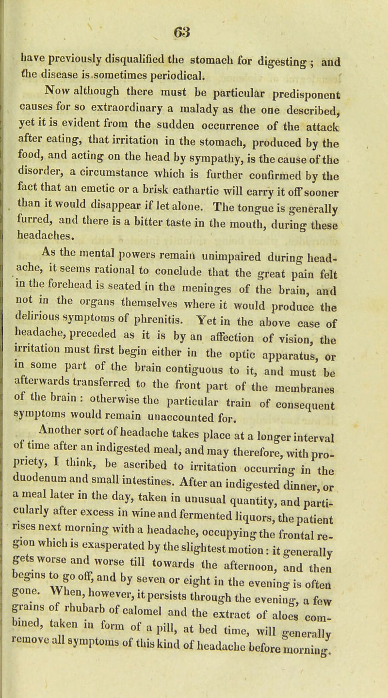 ■ have previously disqualified the stomach for digesting ; and flie disease is .sometimes periodical. Now although there must be particular predisponent causes for so extraordinary a malady as the one described, yet it is evident from the sudden occurrence of the attack after eating, that irritation in the stomach, produced by the food, and acting on the head by sympathy, is the cause of the disorder, a circumstance which is further confirmed by the fact that an emetic or a brisk cathartic will carry it off sooner . than it would disappear if let alone. The tongue is generally furred, and there is a bitter taste in the mouth, during these headaches. As the mental powers remain unimpaired during head- ache, it seems rational to conclude that the great pain felt m the forehead is seated in the meninges of the brain, and not in the organs themselves where it would produce the dehrious symptoms of phrenitis. Yet in the above case of headache, preceded as it is by an affection of vision, the irritation must first begin either in the optic apparatus, or m some part of the brain contiguous to it, and must be afterwards transferred to the front part of the membranes of the brain : otherwise the particular train of consequent symptoms would remain unaccounted for. Another sort of headache takes place at a longer interval of time after an indigested meal, and may therefore, with pro- priety, I think, be ascribed to irritation occurring in the duodenum and small intestines. After an indigested dinner or a meal later in the day, taken in unusual quantity, and parti- cularly after excess in wine and fermented liquors, the patient rises next morning with a headache, occupying the frontal re- gion which IS exasperated by the slightest motion: it generally getsworse and worse till towards the afternoon, and then begins to go off, and by seven or eight in the evening is often gone. When however, it persists through the evening, a few grains of rhubarb of calomel and the extract of aloes com- bmed, taken m form of a pill, at bed time, will generally remove all symptoms of this kind of headache before morning