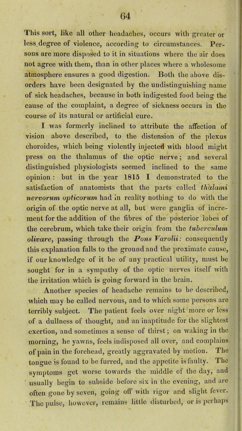 This sort, like all other headaches, occurs with greater or less, degree of violence, according to circumstances. Per- sons are more disposed to it in situations where the air does not agree with them, than in other places where a wholesome atmosphere ensures a good digestion. Both the above dis- orders have been designated by the undistinguishing name of sick headaches, because in both indigested food being the cause of the complaint, a degree of sickness occurs in the course of its natural or artificial cure. I was formerly inclined to attribute the affection of vision above described, to the distension of the plexus choroides, which being violently injected with blood might press on the thalanaus of the optic nerve; and several distinguished physiologists seemed inclined to the same opinion : but in the year 1815 I demonstrated to the satisfaction of anatomists that the parts called thalami nervorum opficorum had in reality nothing to do with the origin of the optic nerve at all, but were ganglia of incre- ment for the addition of the fibres of the posterior lobes of the cerebrum, which take their origin from the tuberciilum olivare, passing through the Pons Varolii: consequently this explanation falls to the ground and the proximate cause, if our knowledge of it be of any practical utility, must be sought for in a sympathy of the optic nerves itself with the irritation which is going forward in the brain. Another species of headache remains to be described, which may be called nervous, and to which some persons are terribly subject. The patient feels over night more or less of a dullness of thought, and an inaptitude for the slightest exertion, and sometimes a sense of thirst; on waking in the morning, he yawns, feels indisposed all over, and complains of pain in the forehead, greatly aggravated by motion. The tongue is found to be furred, and the appetite is faulty. The symptoms get worse towards the middle of the day, and ' usually begin to subside before six in the evening, and are often gone by seven, going off with rigor and slight fever. The pulse, however, remains little disturbed, or is jjcrhaps