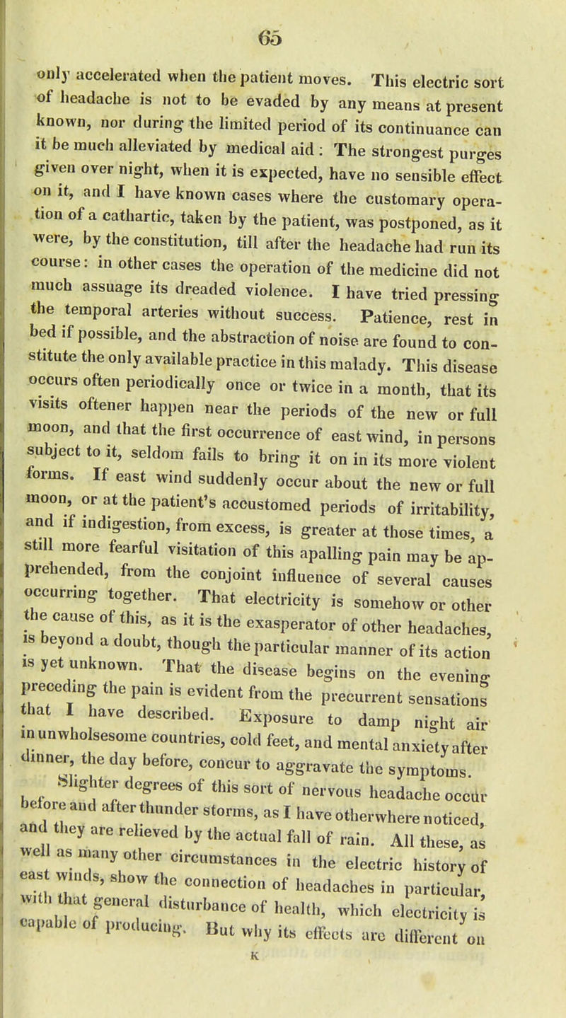 only accelerated when the jjatient moves. This electric sort of headache is not to be evaded by any means at present known, nor during the limited period of its continuance can it be much alleviated by medical aid ; The strongest purges ' given over night, when it is expected, have no sensible effect on it, and I have known cases where the customary opera- tion of a cathartic, taken by the patient, was postponed, as it were, by the constitution, till after the headache had run its course: in other cases the operation of the medicine did not much assuage its dreaded violence. I have tried pressing the temporal arteries without success. Patience, rest in bed if possible, and the abstraction of noise are found to con- stitute the only available practice in this malady. This disease occurs often periodically once or twice in a month, that its visits oftener happen near the periods of the new or full moon, and that the first occurrence of east wind, in persons subject to it, seldom fails to bring it on in its more violent lorms. If east wind suddenly occur about the new or full moon, or at the patient's accustomed periods of irritability, and if indigestion, from excess, is greater at those times, a stil more fearful visitation of this apalling pain may be ap- prehended, from the conjoint influence of several causes occurring together. That electricity is somehow or other the cause of this, as it is the exasperator of other headaches, IS beyond a doubt, though the particular manner of its action ts yet unknown. That the disease begins on the evening precedmg the pain is evident from the precurrent sensations that I have described. Exposure to damp night air inunwholsesome countries, cold feet, and mental anxiety after dinner the day before, concur to aggravate the symptoms. ^ .Slighter degrees of this sort of nervous headache occtlr before and after thunder storms, as I have otherwhere noticed, and they are relieved by the actual fall of rain. All these, a^ wel as many other circumstances in the electric history of east winds, show the connection of headaches in particir With that general disturbance of health, which electricity i capable of producing. But why its effects are difl).rent on K