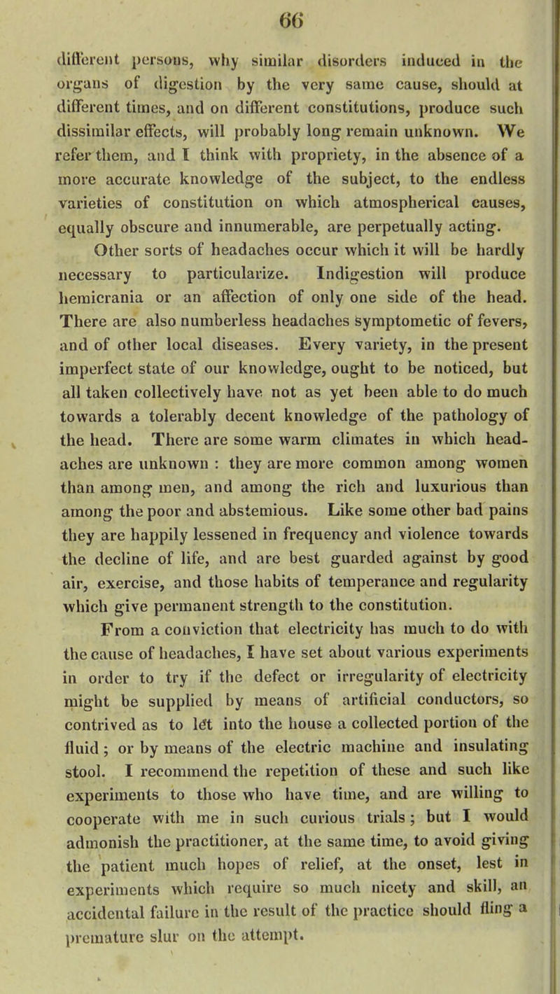 diflxii-eht persaus, why similar disorders induced in the organs of digestion by the very same cause, should at different times, and on different constitutions, produce such dissimilar effects, will probably long remain unknown. We refer them, and I think with propriety, in the absence of a more accurate knowledge of the subject, to the endless varieties of constitution on which atmospherical causes, equally obscure and innumerable, are perpetually acting. Other sorts of headaches occur which it will be hardly necessary to particularize. Indigestion will produce hemicrania or an affection of only one side of the head. There are also numberless headaches symptometic of fevers, and of other local diseases. Every variety, in the present imperfect state of our knowledge, ought to be noticed, but all taken collectively have not as yet been able to do much towards a tolerably decent knowledge of the pathology of the head. There are some warm climates in which head- aches are unknown : they are more common among women than among men, and among the rich and luxurious than among the poor and abstemious. Like some other bad pains they are happily lessened in frequency and violence towards the decline of life, and are best guarded against by good air, exercise, and those habits of temperance and regularity which give permanent strength to the constitution. From a conviction that electricity has much to do with the cause of headaches, I have set about various experiments in order to try if the defect or irregularity of electricity might be supplied by means of artificial conductors, so contrived as to l€t into the house a collected portion of the fluid; or by means of the electric machine and insulating stool. I recommend the repetition of these and such like experiments to those who have time, and are willing to cooperate with me in such curious trials; but I would admonish the practitioner, at the same time, to avoid giving the patient much hopes of relief, at the onset, lest in experiments which require so much nicety and skill, an accidental failure in the result of the practice should fling a premature slur on the attempt.