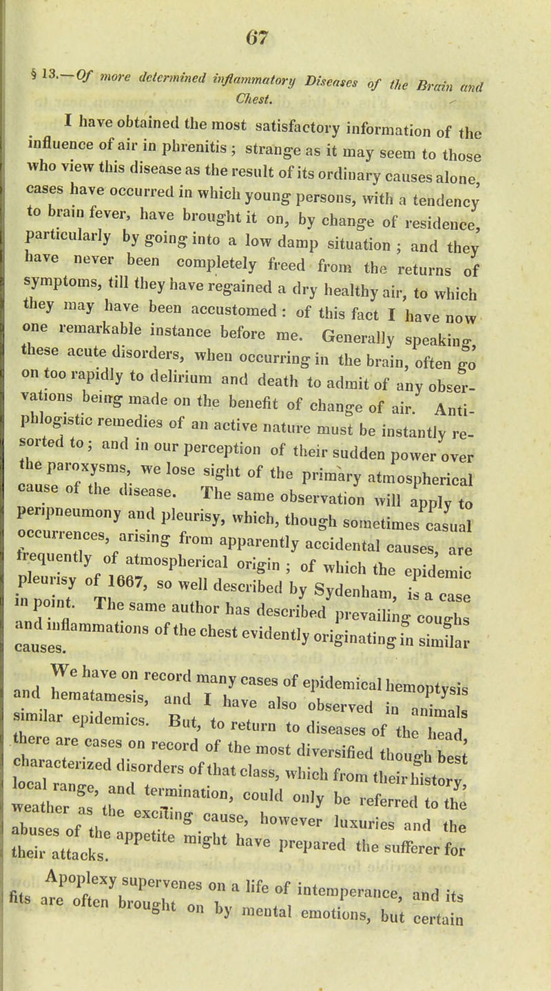 § 13.-0/ more determined inflammatorij Diseases of the Brain and Chest. ^ I have obtained the most satisfactory information of the influence of air in phrenitis ; strange as it may seem to those who view this disease as the result of its ordinary causes alone cases have occurred in which young persons, with a tendency to bram fever have brought it on, by change of residence, particularly by going into a low damp situation ; and thev have never been completely freed from the returns of symptoms, till they have regained a dry healthy air, to which they may have been accustomed: of this fact I have now one remarkable instance before me. Generally speaking these acute disorders, when occurring in the brain, often go on too rapidly to delirium and death to admit of any obser- vations being made on the benefit of change of air. Anti- phlogistic remedies of an active nature must be instantly re- sorted to; and in our perception of their sudden power over the paroxysms we lose sight of the primary atmospherical cause of the disease. The same observation will apply to penpneumony and pleurisy, which, though sometimes casual ZZirr''^' from apparently accidental causes,: trequently of atmospherical origin ; of which the epidem c pleurisy of 1667, so well described by Sydenham i 7 in point. The same author has descrild^et^g c u^^^^^ and mflammations of the chest evidently oriUating fn s^lt We have on record many cases of epidemical hemontvsis and hematamesis, and I have also observed T^Tl sumlar epidemics. But, to return to diseases of th Tal here are cases on record of the most diversified though be I weater ! \L e r referred to th abuses of th?;^^^^^^^ — ^--ies and the their attacks. ^ P^'^^'^^^ the sufferer for fits t'et::iz::r z ^--^^-^-^^^^^^ -d its brought on by mental emotions, but certain