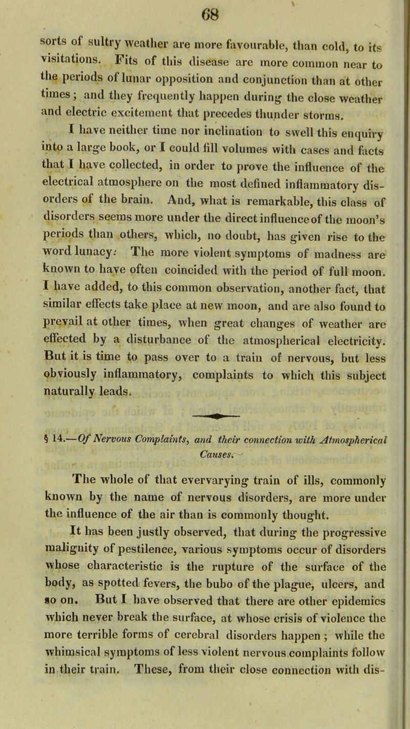 sorts of sultry weather are more favourable, than cold, to its visitations. Fits of this disease are more common near to the periods of lunar opposition and conjunction than at other times; and they frequently happen durinjj the close w^eather and electric excitement that precedes thunder storms. I have neither time nor inclination to swell this enquiry into a large book, or I could fill volumes with cases and facts that I have collected, in order to prove the influence of the electrical atmosphere on the most defined inflammatory dis- orders of the brain. And, what is remarkable, this class of disorders seems more under the direct influence of the moon's periods than others, which, no doubt, has given rise to the word lunacy; The more violent symptoms of madness are known to have often coincided with the period of full moon. I have added, to this common observation, another fact, that similar effects take place at new moon, and are also found to prevail at other times, when great changes of weather are effected by a disturbance of the atmospherical electricity. But it is time to pass over to a train of nervous, but less obviously inflammatory, complaints to which this subject naturally leads. § 14.—Of Nervous Complaints, and their connection with Atmospherical Causes. The whole of that evervarying train of ills, commonly known by the name of nervous disorders, are more under the influence of the air than is commonly thought. It has been justly observed, that during the progressive malignity of pestilence, various symptoms occur of disorders whose characteristic is the rupture of the surface of the body, as spotted fevers, the bubo of the plague, ulcers, and 80 on. But I have observed that there are other epidemics which never break the surface, at whose crisis of violence the more terrible forms of cerebral disorders happen ; while the whimsical symptoms of less violent nervous complaints follow in their train. These, from their close connection with dis-