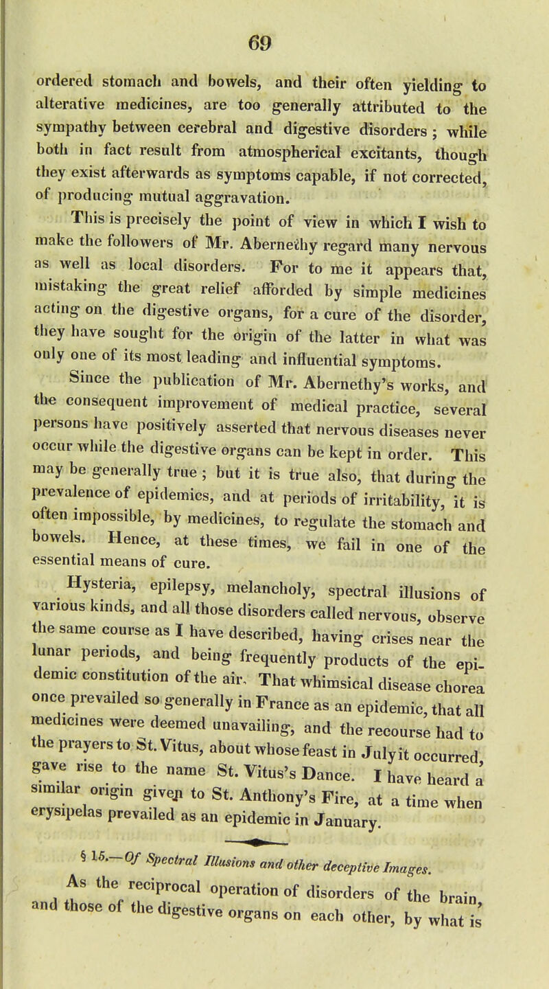 ordered stomach and bowels, and their often yielding to alterative medicines, are too generally attributed to the sympathy between cerebral and digestive disorders ; while both in fact result from atmospherical excitants, though they exist afterwards as symptoms capable, if not corrected, of producing mutual aggravation. This is precisely the point of view in which I wish to make the followers of Mr. Aberneihy regard many nervous as well as local disorders. For to me it appears that, mistaking the great relief afforded by simple medicines acting on the digestive organs, for a cure of the disorder, they have sought for the origin of the latter in what was only one of its most leading and influential symptoms. Since the publication of Mr. Abernethy's works, and' the consequent improvement of medical practice, several persons have positively asserted that nervous diseases never occur while the digestive organs can be kept in order. This may be generally true ; but it is true also, that during the prevalence of epidemics, and at periods of irritability, it is often impossible, by medicines, to regulate the stomach and bowels. Hence, at these times, we fail in one of the essential means of cure. Hysteria, epilepsy, melancholy, spectral illusions of various kinds, and all those disorders called nervous, observe the same course as I have described, having crises near the lunar periods, and being frequently products of the epi demic constitution of the air. That whimsical disease chorea once prevailed so generally in France as an epidemic, that all medicmes were deemed unavailing, and the recourse had to the prayers to St. Vitus, about whose feast in Julyit occurred gave nse to the name St. Vitus's Dance. I have heard a simi ar origin giveji to St. Anthony's Fire, at a time when erysipelas prevailed as an epidemic in January. § 15.-0/ Spectral Illusions and other deceptive Images. As the reciprocal operation of disorders of the brain and those of the digestive organs on each other, by whit is'