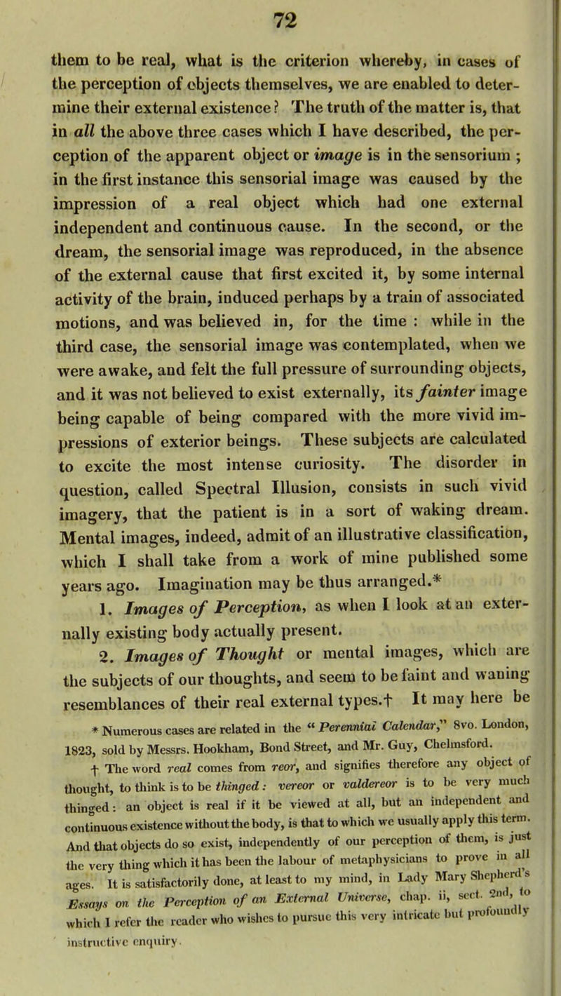 them to be real, what is the criterion whereby, in cases of the perception of objects themselves, we are enabled to deter- mine their external existence ? The truth of the matter is, that in all the above three cases which I have described, the per- ception of the apparent object or image is in the sensorium ; in the first instance this sensorial image was caused by the impression of a real object which had one external independent and continuous cause. In the second, or i\\e dream, the sensorial image was reproduced, in the absence of the external cause that first excited it, by some internal activity of the brain, induced perhaps by a train of associated motions, and was believed in, for the time : while in the third case, the sensorial image was contemplated, when we were awake, and felt the full pressure of surrounding objects, and it was not believed to exist externally, its fainter image being capable of being compared with the more vivid im- pressions of exterior beings. These subjects are calculated to excite the most intense curiosity. The disorder in question, called Spectral Illusion, consists in such vivid imagery, that the patient is in a sort of waking dream. Mental images, indeed, admit of an illustrative classification, which I shall take from a work of mine published some years ago. Imagination may be thus arranged.* 1. Images of Perception, as when I look atau exter- nally existing body actually present. 2. Images of Thought or mental images, which are the subjects of our thoughts, and seem to be faint and waning resemblances of their real external types.f It may here be ♦Numerous cases are related in the Perennial Calendar;' 8vo. London, 1823, sold by Messrs. Hookham, Bond Street, and Mr. Guy, Chelmsford. t The word real comes from rear, and signifies therefore any object of thought, to think is to be tef/ed: vereor or valdereor is to be very much thinged: an object is real if it be viewed at all, but an independent and continuous existence without the body, is that to which we usually apply Uiis term. And that objects do so exist, independently of our perception of them, is just theverythingwhichithasbecnthelabour of metaphysicians to prove in all ages. It is satisfactorily done, at least to my mind, in Lady Mary Shepherd's Essays an the PercepHon of an Extenial Universe, chap, ii, sect. 2n.i, o which I refer the reader who wishes to pursue this very intricate but protouuciiy instructive enquiry.