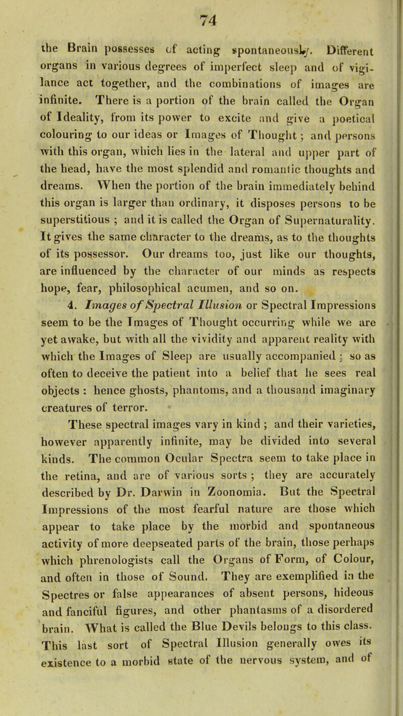 the Brain possesses of acting spontaneousU;. Different organs in various degrees of imperfect sleej) and of vigi- lance act togetlier, and the combinations of images are infinite. There is a portion of the brain called the Organ of Ideality, from its power to excite and give a poetical colouring to our ideas or Images of Thought; and persons with this organ, which lies in the lateral and uj)per part of the head, have the most splendid and romanlic thoughts and dreams. When the portion of the brain immediately behind this organ is larger than ordinary, it disposes persons to be superstitious ; and it is called the Organ of Supernaturality. It gives the same character to the dreams, as to the thoughts of its possessor. Our dreams too, just like our thoughts, are influenced by the character of our minds as respects j hope, fear, philosophical acumen, and so on. ' 4. Images of Spectral Illusion or Spectral Impressions seem to be the Images of Thought occurring while we are -j yet awake, but with all the vividity and apparent reality with i which the Images of Sleep are usually accompanied ; so as ' often to deceive the patient into a belief that he sees real objects : hence ghosts, phantoms, and a thousand imaginary creatures of terror. | i These spectral images vary in kind ; and their varieties, t however apparently infinite, may be divided into several kinds. The common Ocular Spectra seem to take place in | the retina, and are of various sorts ; they are accurately described by Dr. Darwin in Zoonomia. But the Spectral Impressions of the most fearful nature are those which appear to take place by the morbid and spontaneous activity of more deepseated parts of the brain, those perhaps which phrenologists call the Organs of Form, of Colour, and often in those of Sound. They are exemplified in the Spectres or false appearances of absent persons, hideous and fanciful figures, and other phantasms of a disordered brain. AVhat is called the Blue Devils belongs to this class. This last sort of Spectral Illusion generally owes its existence to a morbid state of the nervous system, and of