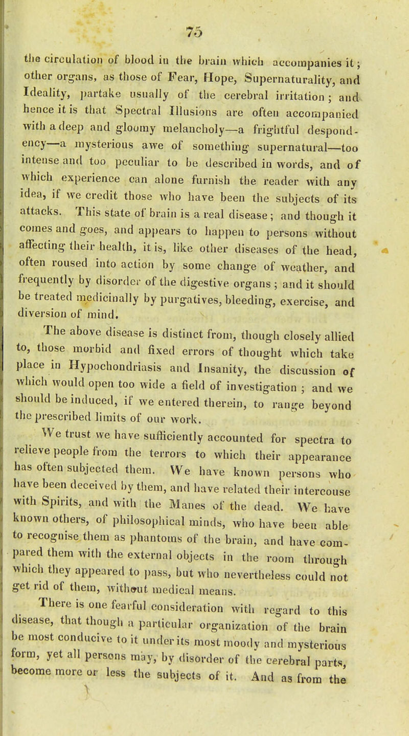 the circulation of blood iu the brain whieb accompanies it; other organs, as those of Fear, Hope, Supernaturality, and Ideality, j)artake usually of the cerebral irritation; and hence it is that Spectral Illusions are often accompanied with a deep and gloomy melancholy—a frightful despond- ency—a mysterious awe of something supernatural—too intense and too peculiar to be described in words, and of which experience can alone furnish the reader with any idea, if we credit those who have been the subjects of its attacks. This state of brain is a real disease; and though it comes and goes, and appears to happen to persons without affecting their health, it is, like other diseases of the head, often roused into action by some change of weather, and frequently by disorder of the digestive organs ; and it should be treated medicinally by purgatives, bleeding, exercise, and diversion of mind. The above disease is distinct from, though closely allied to, those morbid and fixed errors of thought which take place in Hypochondriasis and Insanity, the discussion of which would open too wide a field of investigation ; and we should be induced, if we entered therein, to range beyond the prescribed limits of our work. We trust we have sufticiently accounted for spectra to relieve people from the terrors to which their appearance has often subjected them. We have known persons who have been deceived by them, and have related their intercouse with Spirits, and with the Manes of the dead. We have known others, of philosophical minds, who have been able to recognise them as phantoms of the brain, and have com- pared them with the external objects in the room through which they appeared to pass, but who nevertheless could not get rid of them, without medical means. There is one fearful consideration with regard to this disease, that though a particular organization of the brain be most conducive to it under its most moody and mysterious form, yet all persons may, by disorder of the cerebral parts become more or less the subjects of it. And as from the