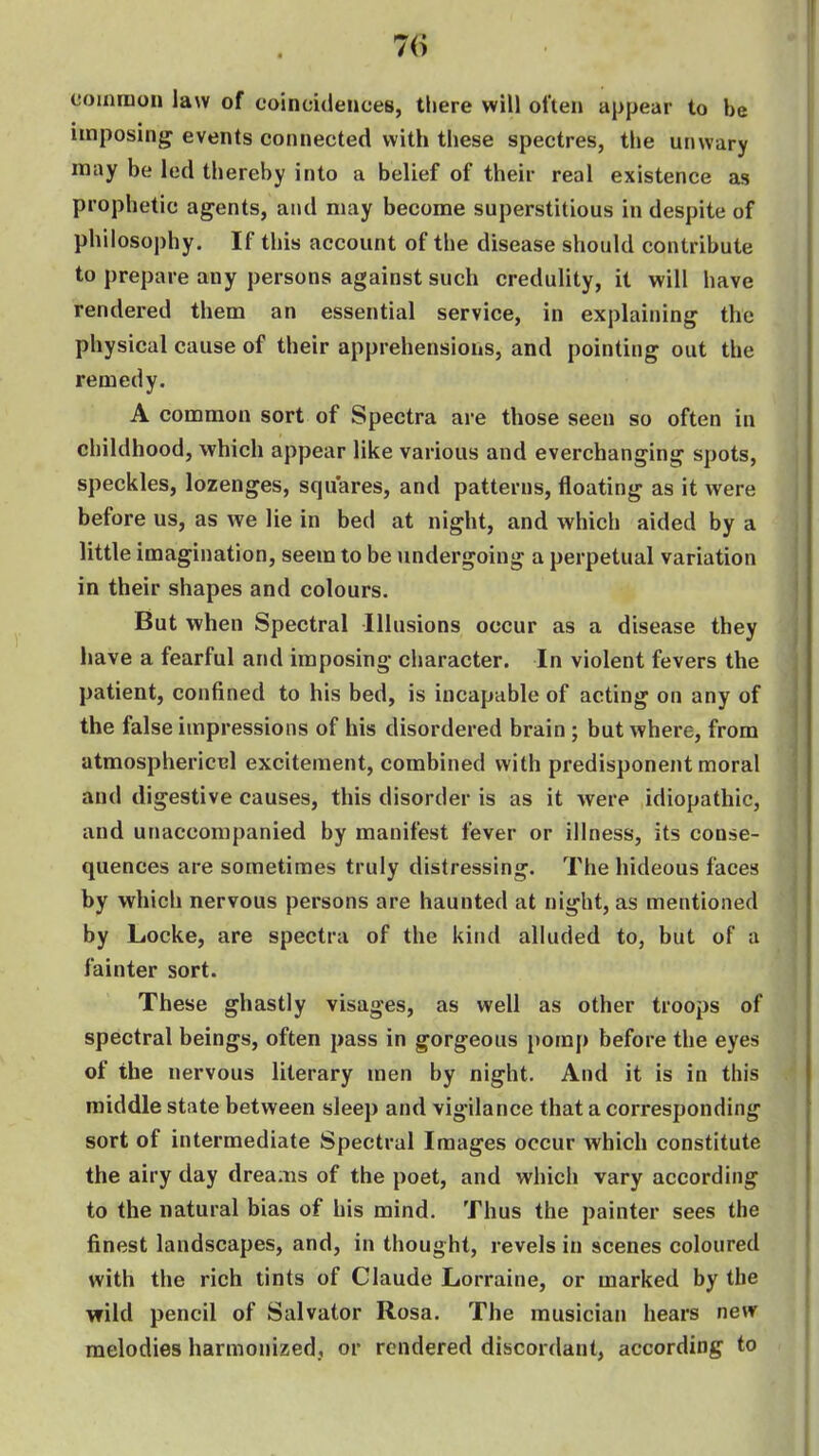coinnioii law of coincidences, there will often appear to be imposing events connected with these spectres, the unwary may be led thereby into a belief of their real existence as prophetic agents, and may become superstitious in despite of philosophy. If this account of the disease should contribute to prepare any persons against such credulity, it will have rendered them an essential service, in explaining the physical cause of their apprehensions, and pointing out the remedy. A common sort of Spectra are those seen so often in childhood, which appear like various and everchanging spots, speckles, lozenges, squares, and patterns, floating as it were before us, as we lie in bed at night, and which aided by a little imagination, seem to be undergoing a perpetual variation in their shapes and colours. But when Spectral Illusions occur as a disease they have a fearful and imposing character. In violent fevers the patient, confined to his bed, is incapable of acting on any of the false impressions of his disordered brain ; but where, from atmosphericcl excitement, combined with predisponent moral and digestive causes, this disorder is as it were idiopathic, and unaccompanied by manifest fever or illness, its conse- quences are sometimes truly distressing. The hideous faces by which nervous persons are haunted at night, as mentioned by Locke, are spectra of the kind alluded to, but of a fainter sort. These ghastly visages, as well as other troops of spectral beings, often pass in gorgeous i)orap before the eyes of the nervous literary men by night. And it is in this middle state between sleep and vigilance that a corresponding sort of intermediate Spectral Images occur which constitute the airy day dreams of the poet, and which vary according to the natural bias of his mind. Thus the painter sees the finest landscapes, and, in thought, revels in scenes coloured with the rich tints of Claude Lorraine, or marked by the wild pencil of Salvator Rosa. The musician hears new melodies harmonized., or rendered discordant, according to