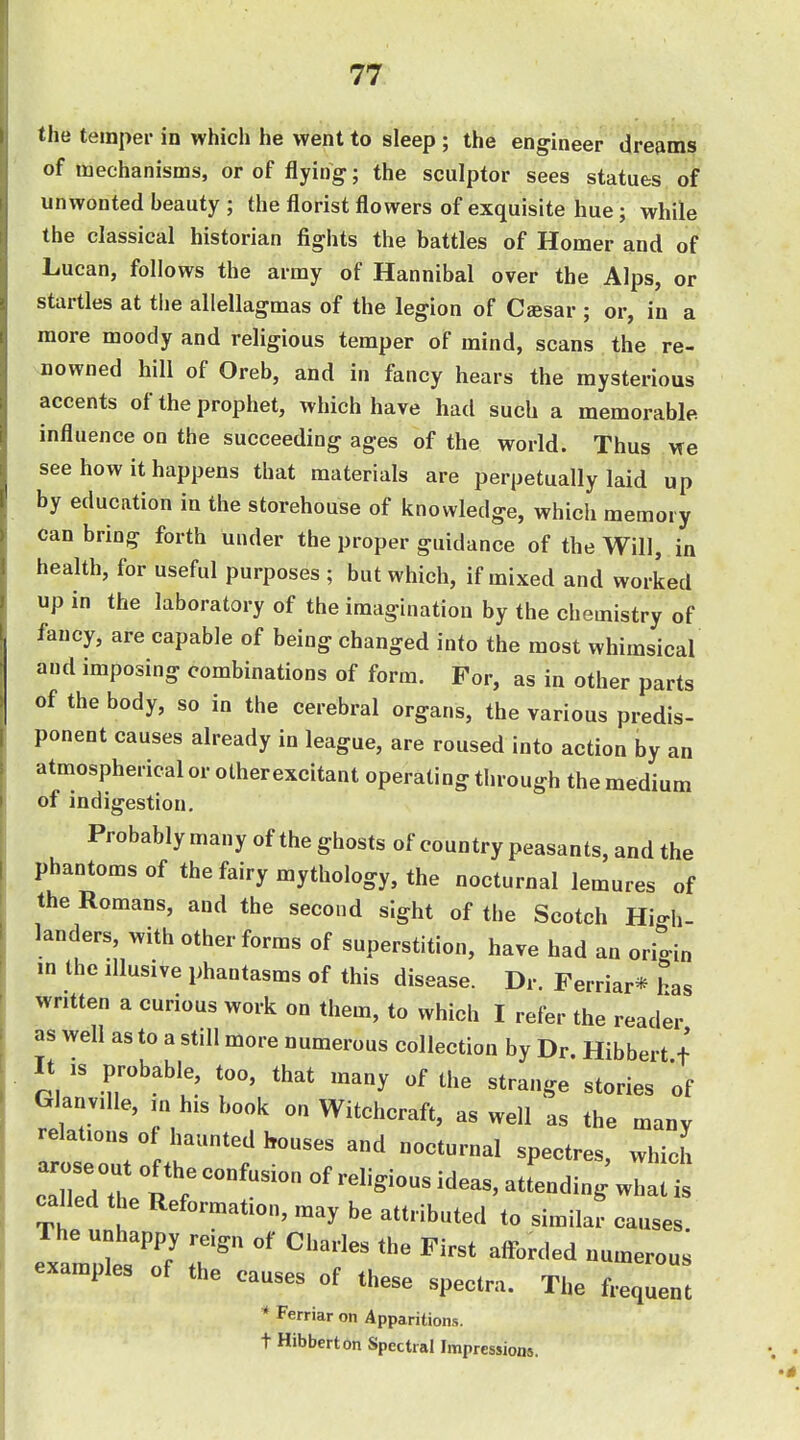 the temper in which he went to sleep ; the engineer dreams of mechanisms, or of flying; the sculptor sees statues of unwonted beauty ; the florist flowers of exquisite hue; while the classical historian fights the battles of Homer and of Lucan, follows the army of Hannibal over the Alps, or startles at the allellagmas of the legion of Cffisar ; or, in a more moody and religious temper of mind, scans the re- nowned hill of Oreb, and in fancy hears the mysterious accents of the prophet, which have had such a memorable influence on the succeeding ages of the world. Thus He see how it happens that materials are perpetually laid up by education in the storehouse of knowledge, which memory can bring forth under the proper guidance of the Will, in health, for useful purposes ; but which, if mixed and worked up in the laboratory of the imagination by the chemistry of fancy, are capable of being changed into the most whimsical and imposing combinations of form. For, as in other parts of the body, so in the cerebral organs, the various predis- ponent causes already in league, are roused into action by an atmospherical or otherexcitant operating through the medium of indigestion. Probably many of the ghosts of country peasants, and the phantoms of the fairy mythology, the nocturnal lemures of the Romans, and the second sight of the Scotch High- landers, with other forms of superstition, have had an origin in the Illusive phantasms of this disease. Dr. Ferriar* has written a curious work on them, to which I refer the reader as well as to a still more numerous collection by Dr. Hibbert f It IS probable, too, that many of the strange stories of Glanville, in his book on Witchcraft, as well as the many relations of haunted houses and nocturnal spectres, which c^led t e Reformation, may be attributed to similar causes. The unhappy reign of Charles the First afforded numerous examples of the causes of these spectra. The frequen * Ferriar on Apparitions, t Hibbert on Spectral Impressions.