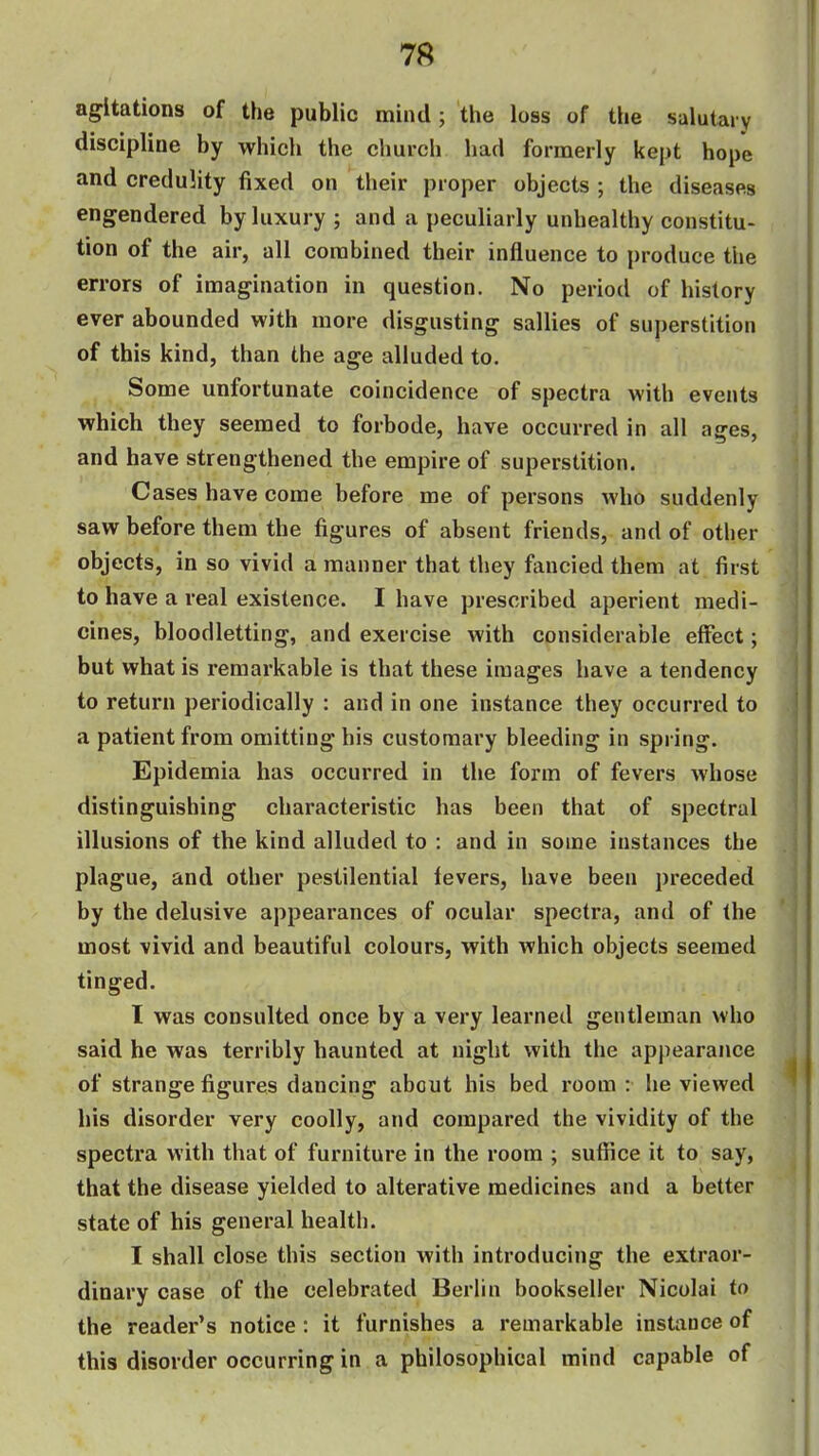 agitations of the public mind; tlie loss of the salutai y discipline by which the church had formerly kept hope and credulity fixed on their proper objects; the diseases engendered by luxury ; and a peculiarly unhealthy constitu- tion of the air, all combined their influence to produce the errors of imagination in question. No period of history ever abounded with more disgusting sallies of superstition of this kind, than the age alluded to. Some unfortunate coincidence of spectra with events which they seemed to forbode, have occurred in all ages, and have strengthened the empire of superstition. Cases have come before me of persons who suddenly saw before them the figures of absent friends, and of other objects, in so vivid a manner that they fancied them at first to have a real existence. I have prescribed aperient medi- cines, bloodletting, and exercise with considerable effect; but what is remarkable is that these images have a tendency to return periodically : and in one instance they occurred to a patient from omitting his customary bleeding in spring. Epidemia has occurred in the form of fevers whose distinguishing characteristic has been that of spectral illusions of the kind alluded to : and in some instances the plague, and other pestilential levers, have been preceded by the delusive appearances of ocular spectra, and of the most vivid and beautiful colours, with Avhich objects seemed tinged. I was consulted once by a very learned gentleman who said he was terribly haunted at night with the appearance of strange figures dancing about his bed room : he viewed his disorder very coolly, and compared the vividity of the spectra with that of furniture in the room ; suffice it to say, that the disease yielded to alterative medicines and a better state of his general health. I shall close this section with introducing the extraor- dinary case of the celebrated Berlin bookseller Nicolai to the reader's notice : it furnishes a remarkable instance of this disorder occurring in a philosophical mind capable of