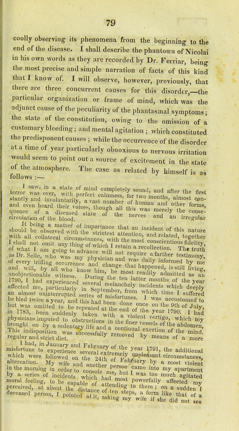 coolly observing its phenomena from the beginning to the end of the disease. I shall describe the phantoms of Nicolai in his own words as they are recorded by Dr. Ferriar, being the most precise and simple narration of facts of this kind that I know of. I will observe, however, previously, that there are three concurrent causes for this disorder,—the particular organization or frame of mind, which was the adjunct cause of the peculiarity of the phantasmal symptoms; the state of the constitution, owing to the omission of a customary bleeding; and mental agitation ; which constituted the predisponent causes ; while the occurrence of the disorder at a time of year particularly obnoxious to nervous irritation would seem to point out a source of excitement in the state of the atmosphere. The case as related by himself is as follows :— circulation of the blood uerves ana an irre_^ular should to\s^ e?:k°th'SS Sfe T -^-e with all collateral ckcumstanc ^Jthlh^^^ ' '^^eiher and will, by all X knon hin? unobjectionable vvitaess DurinT'fh. .','f^'^^^ as an 1790, I bad experienced sev3n^ f ^^^^^ year affected me, particuladv in I '^''5°^^' ^^ents which deeply an almost unfnterrupS f sSies^ 'm^.Stf™^ 'f'''' ^ ^^^'^^ bebledtvviceayear, and tS Ld bTen 1 ^ '^^ accustomed to but was omitte'd to be rep^lfed^tTe e'nToH^^^^ year'iSS ^'A' ^iJ^V^S^^L^^J^U^ ;^olent^.^^^'l,,i ^ brought on by a seilenta^v llfi T. '''''^^i of Ihe abdomen Tbis^„aispo,iLrtaffj/rroiTbv-^^ regular and Strict diet. removed by means of a more n,isfoitS'/o'erpSK 1^91. the additional which were followed on the 24th of T''^^^^^^ altercation. My wife -and Lniti ^eb/uary by a most violent in the morning i^ ort tf corole'mrrt iT f-^^P-^meSt by a series of incidents whth r. ^ ' ^ too much agitated moral feeling, to be capabTe of «ff T'^ Powerfully affected my perceived, at about the^ di of 1^^^^^ ''v ' ° ^ ^^^de^ deceased person, 1 Pointed'iTit! L^^g ^rwffe^^^^^^^