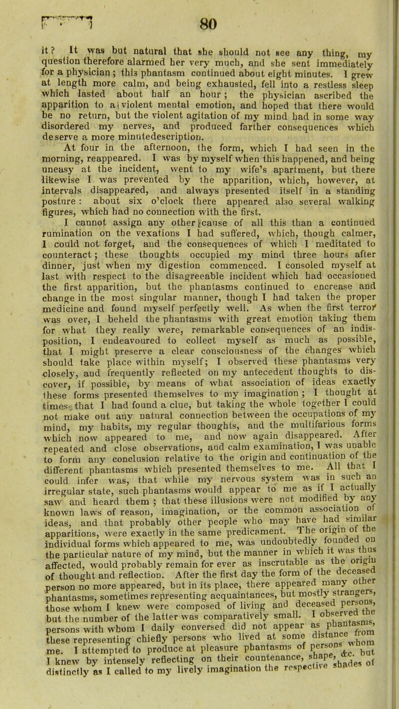 it ? It was but natural that she should not see any thing, my question therefore alarmed her very much, and she sent immediately for a physician; this phantasm continued about eight minutes. I grew at length more calm, and being exhausted, fell into a restless sleep which lasted about half an hour; the physician ascribed the apparition to a< violent mental emotion, and hoped that there would be no return, but the violent agitation of ray mind had in some way disordered my nerves, and produced farther consequences which deserve a more minutedescription. At four in the afternoon, the form, which I had seen in the morning, reappeared. I was by myself when this happened, and being uneasy at the incident, went to my wife's apartment, but there liiiewise I was prevented by the apparition, which, however, at intervals disappeared, and always presented itself in a standing posture: about six o'clock there appeared also several walking figures, which had no connection with the first. I cannot assign any other ^cause of all this than a continued rumination on the vexations I had suftered, which, though calmer, 1 could not forget, and the consequences of which I meditated to counteract; these thoughts occupied my mind three hours after dinner, just when my digestion commenced. I consoled myself at last with respect to the disagreeable incident which had occasioned the first apparition, but the phantasms continued to encrease and change in the most singular manner, though I had taken the proper medicine and found myself perfectly well. As when the first terroi' was over, I beheld the phantasms with great emotion taking them for what they really were, remarkable consequences of an indis- position, I endeavoured to collect myself as much as possible, that I might preserve a clear consciousness of the changes which should take place within myself; I observed these phantasms very closely, and frequently reflected on my antecedent thoughts to dis- cover, if possible, by means of what association of ideas exactly these forms presented themselves to my imagination ; I thought at times., that I had found a clue, but taking the whole together I could not rdake out any natural connection between the occupations of my mind, my habits, my regular thoughts, and the multifarious forms which now appeared to me, and now again disappeared. After repeated and close observations, aod calm examination, T was unable to form any conclusion relative to the origin and continuation of the diflFerent phantasms which presented themselves to me. All that I could infer was, that while my nervous System was in such an irregular state, such phantasms would appear to me as if I actually saw' and heard them ; that these illusions were not modified by any known laws of reason, imagination, or the common asbociation ot ideas, and that probably other people who may have had ^inii'ar apparitions, were exactly in the same predicament. The origin of ttie individual forms which appeared to me, was undoubtedly foundecl on the particular nature of my mind, but the manner in which it ivas tbus affected, would probably remain for ever as inscrutable as the origm of thought and reflection. After the first day the form of the deceasea person no more appeared, but in its place, there appeared many otner phantasms, sometimes representing acquaintances, but mostly strangers, those whom I knew were composed of living and deceased persons, but the number of the latter was comparatively small. I observ ed tne persons with whom I daily conversed did not appear as P'^a°tasnis, these representing chiefly persons who lived at some me. I attempted to produce at pleasure phantasms of P;;''^^^^ I knew by intensely reflecting on their countenance, ^h^P^V^^;, distinctly as I called to my lively imagmation the rospectne sbane.