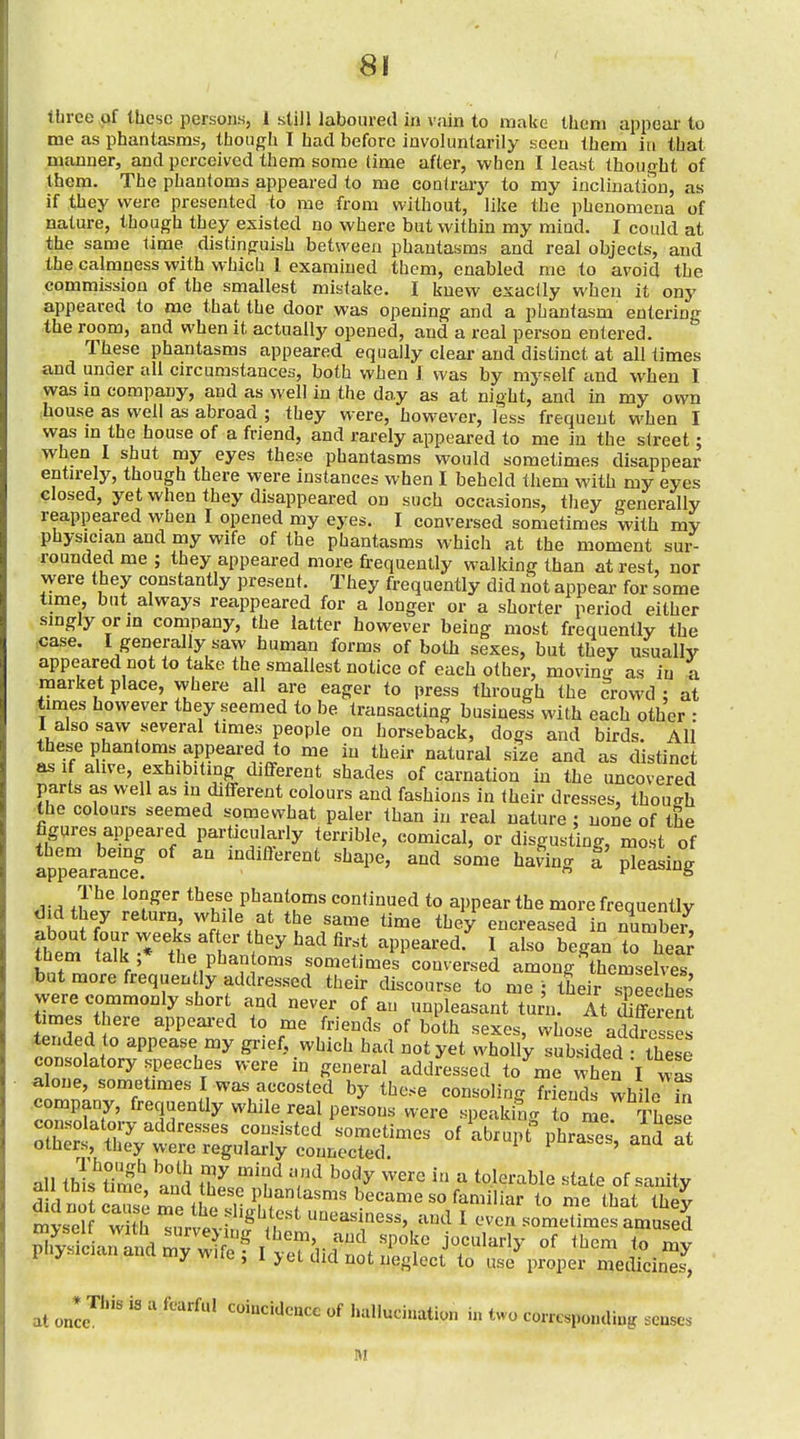 tbree of these persons, 1 still laboured in vain to make them appear to me as phantasms, though I had before involuntarily seen them in that manner, and perceived them some time after, when I least thought of them. The phantoms appeared to me coaU-arj' to my inclination, as if they were presented to me from without, like the phenomena of nature, though they existed no where but within my mind. I eould at the same lime distinguish between phantasms and real objects, and the calmness with which 1 examined them, enabled me to avoid the commission of the smallest mistake. I knew exactly when it ony appeared to me that the door was opening and a phantasm entering the room, and when it actually opened, and a real person entered. These phantasms appeared equally clear and distinct at all times and under all circumstances, both when I was by myself and when I was in company, and as well in the day as at night, and in my own .house as well as abroad ; they were, however, less frequent when I was in the house of a friend, and rarely appeared to me in the street; when I shut my eyes these phantasms would sometimes disappear entn-ely, though there were instances when I beheld them with my eyes closed, yet when they disappeared on such occasions, they generally reappeared when I opened my eyes. I conversed sometimes with my physician and my wife of the phantasms which at the moment sur- rounded me ; they appeared more frequently walking than at rest, nor were they constantly present. They frequently did liot appear for some time, but always reappeared for a longer or a shorter period either singly or m company, the latter however being most frequently the ^ase. I generally saw human forms of both sexes, but they usually appeared not to take the smallest notice of each other, moving as in i market place, where all are eager to press through the crowd : at times however they seemed to be transacting business with each other • 1 also saw several times people on horseback, dogs and birds. All these phantoms appeared to me in their natural size and as distinct as If alive, exhibiting different shades of carnation in the uncovered parts as well as in different colours and fashions in their dresses, though the colours seemed somewhat paler than in real nature ; none of the figures appeared particularly terrible, comical, or disgusting, most of appTaraS ^'i'^' ^'^^^ ^^^^^ ^ The longer these phantoms continued to appear the more frequently did hey return while at the same time they encreased in number^ ?hem X ^'t' ^^^'^ ^''^ appeared.^ I also began to hea; them talk ;* the phantoms sometimes conversed among themselves but more frequently addressed their discourse to mr, tLir speeches were commonly short and never of an unpleasant turn, it Emit times there appeared to me friends of both sexes, whose aSlresses lended to appease my grief, which had not yet wholly subsided Sese consolatory speeches were in general addressed to^me when I was alone, sometimes I was accosted by these consoling friends while company, frequently while real persons were speaking to r^e. These consolatory addresses consisted sometimes of abrupt phraTes and at others, they were regularly connected iJurases, ana at all thTs^Tm^^ and Z 'f 'T'^ ^^^ ^ ^ ^t'^te of sanity mvself with ^nrvAv.w A ^ ' '-^^ ^ ^'^cn sometimes amused Kc arTandmy w ^ «f '^^-^ to my * 'J'wilt, 1 >et did not neglect to use proper medicines, at once'^'''' ^ coincidence of hallucination in two corresponding sense. M