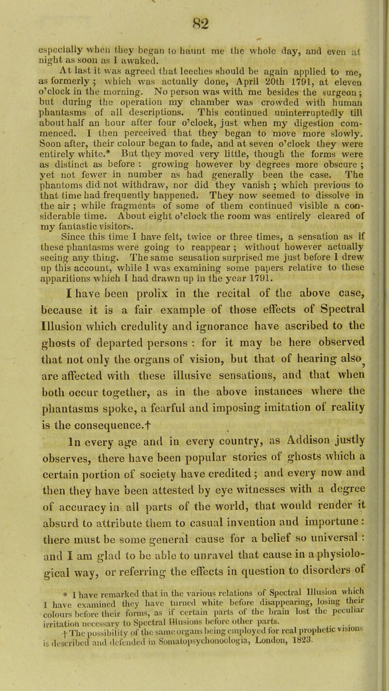 especially wboii (licy began (o haunt me the whole day, and even a< night as soon as I awaked. At last it vvas agreed Ibat leeches Hhould be again applied to me, as formerly ; which was actually done, April 20th 1791, at eleven o'clock in the morning. No person was with me besides the surgeon; but during the operation my chamber was crowded with human phantasms of all descriptions. This continued uninterruptedly till about half an hour after four o'clock, just when my digestion com- menced. I then perceived that they began to move more slowly. Soon after, their colour began to fade, and at seven o'clock they were entirely white.* But they moved very little, though the forms were as distinct as before : growing however by degrees more obscure ; yet not fewer in number as had generally been the case. The phantoms did not withdraw, nor did they vanish ; which previous to that time had frequently happened. They now seemed to dissolve in the air ; while fragments of some of them continued visible a con- siderable time. About eight o'clock the room was entirely cleared of my fantastic visitors. Since this time I have felt, twice or three times, a sensation as if these phantasms were going to reappear ; without however actually seeing any thing. The same sensation surprised me just before I drew up this account, while I was examining some papers relative to these apparitions which I had drawn up in the year 1791. I have been prolix in the recital of the above case, because it is a fair example of those effects of Spectral Illusion which credulity and ignorance have ascribed to the ghosts of departed persons : for it may be here observed that not only the organs of vision, but that of hearing also are affected with these illusive sensations, and that when hoth occur together, as in the above instances where the phantasms spoke, a fearful and imposing imitation of reality is the consequence.t In every age and in every country, as Addison justly observes, there have been popular stories of ghosts which a certain portion of society have credited; and every now and then they have been attested by eye witnesses with a degree of accuracy in all parts of the world, that would render it absurd to attribute them to casual invention and importune: there must be some general cause for a belief so universal: and I am glad to be able to unravel that cause in a physiolo- gical way, or referring the effects in question to disorders of * I have remarked that in tlic various relations of Spectral Illusion wliich I have examined they have turned white before disappearing-, losing their colours before their forms, as if certain parts of the brain lost the peculiar irritation necessary to Spectral Hlusions before otiier parts. . . t The possibility of the same organs being employed for real prophetic visions is described and defended in Somatopsychonoologia, London, 1823.