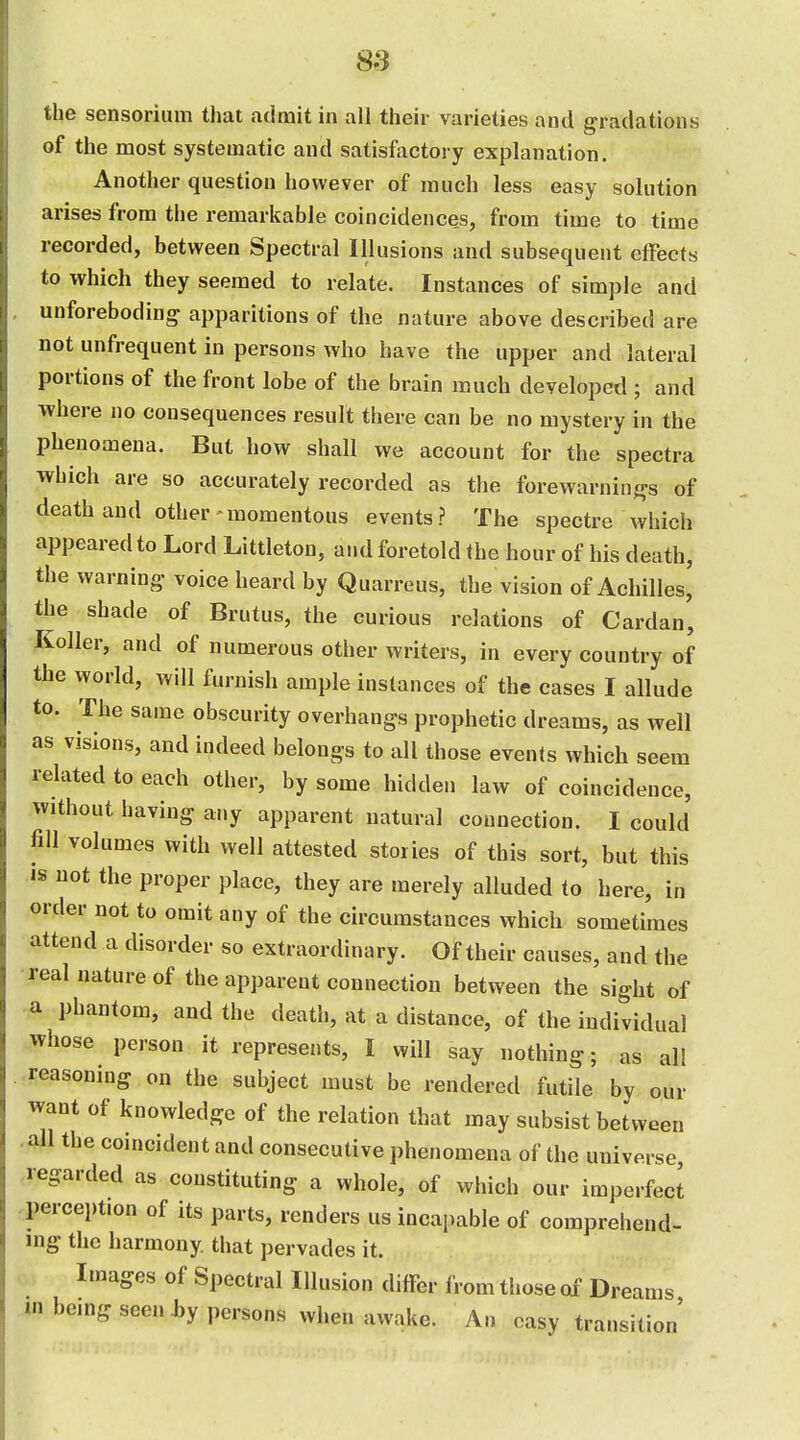 S3 the sensoriiim that admit in all their varieties and gradations of the most systematic and satisfactory explanation. Another question however of much less easy solution arises from the remarkable coincidences, from time to time recorded, between Spectral Illusions and subsequent effects to which they seemed to relate. Instances of simple and unforeboding apparitions of the nature above described are not unfrequent in persons who have the upper and lateral portions of the front lobe of the brain much developed ; and ■where no consequences result there can be no mystery in the phenomena. But how shall we account for the spectra which are so accurately recorded as the forewarnings of death and other momentous events? The spectre which appeared to Lord Littleton, and foretold the hour of his death, the warning- voice heard by Quarreus, the vision of Achilles, the shade of Brutus, the curious relations of Cardan, Keller, and of numerous other writers, in every country of the world, will furnish ample instances of the cases I allude to. The same obscurity overhangs prophetic dreams, as well as visions, and indeed belongs to all those events which seem related to each other, by some hidden law of coincidence, without having any apparent natural connection. I could fill volumes with well attested stories of this sort, but this IS not the proper place, they are merely alluded to here, in order not to omit any of the circumstances which sometimes attend a disorder so extraordinary. Of their causes, and the real nature of the apparent connection between the sight of a phantom, and the death, at a distance, of the individual whose person it represents, I will say nothing; as all reasoning on the subject must be rendered futile by our want of knowledge of the relation that may subsist between all the coincident and consecutive phenomena of the universe regarded as constituting a whole, of which our imperfect perception of its parts, renders us incapable of comprehend- ing the harmony that pervades it. Images of Spectral Illusion differ from those of Dreams mbemg seen J,y persons when awake. An easy transition