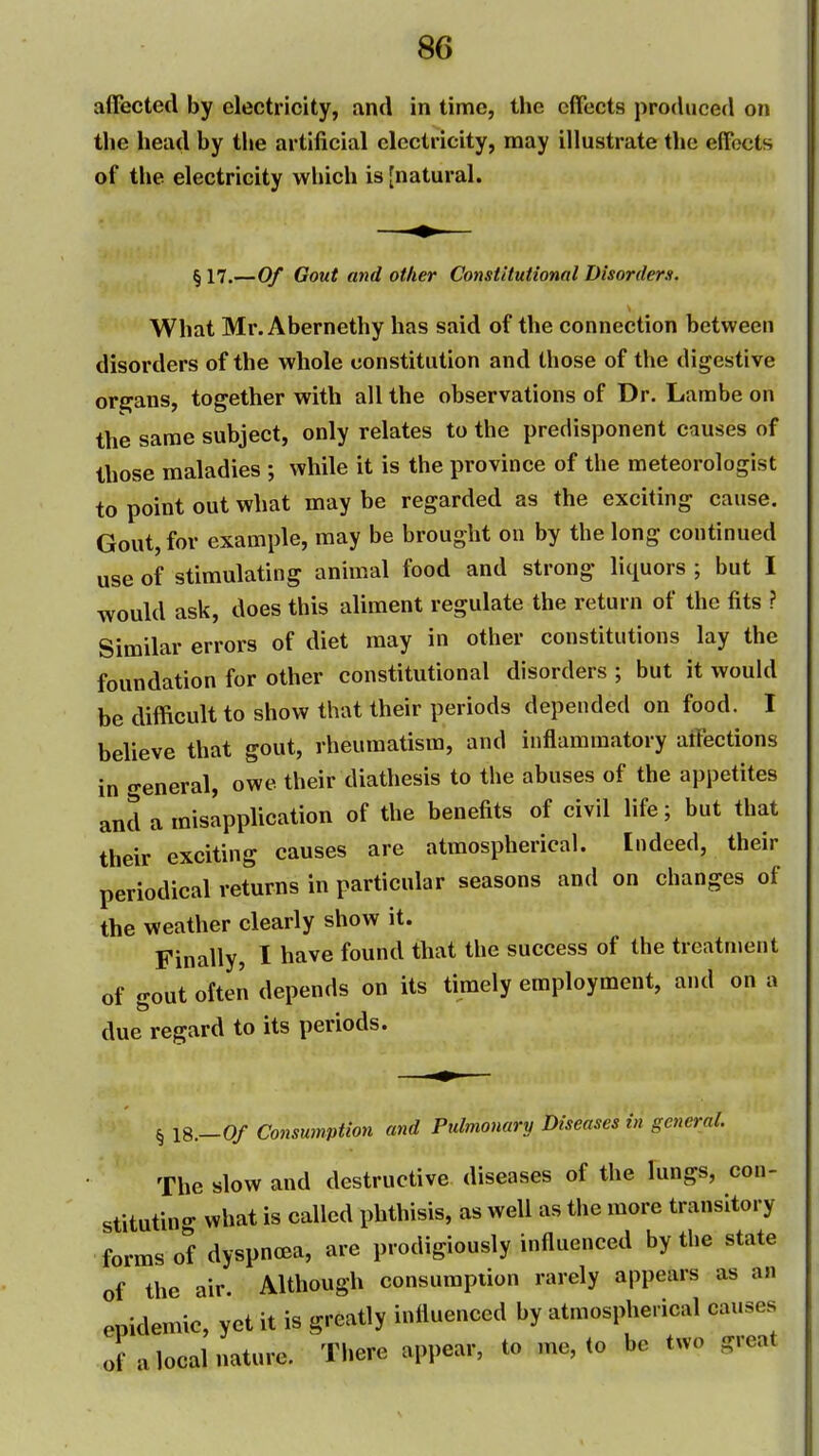 affected by electricity, and in time, the effects produced on the head by the artificial electricity, may illustrate the effects of the electricity which is [natural. §17.—Of Gout and other Constitutional Disorders. What Mr. Abernethy has said of the connection between disorders of the whole constitution and those of the digestive organs, together with all the observations of Dr. Larabe on the same subject, only relates to the predisponent causes of those maladies ; while it is the province of the meteorologist to point out what may be regarded as the exciting cause. Gout, for example, may be brought on by the long continued use of stimulating animal food and strong liquors ; but I would ask, does this aliment regulate the return of the fits ? Similar errors of diet may in other constitutions lay the foundation for other constitutional disorders ; but it would be difficult to show that their periods depended on food. I believe that gout, rheumatism, and inflammatory atfections in creneral, owe their diathesis to the abuses of the appetites and a misapplication of the benefits of civil life; but that their exciting causes are atmospherical. Indeed, their periodical returns in particular seasons and on changes of the weather clearly show it. Finally, I have found that the success of the treatment of gout often depends on its timely employment, and on a due regard to its periods. ^ 18.-0/ Consumption and Pulmonary Diseases hi general. The slow and destructive diseases of the lungs, con- stituting what is called phthisis, as well as tiie more transitory forms of dyspnoea, are prodigiously influenced by the state of the air Although consumption rarely appears as an epidemic, yet it is greatly influenced by atmospherical causes of a local nature. There appear, to me, to be two great