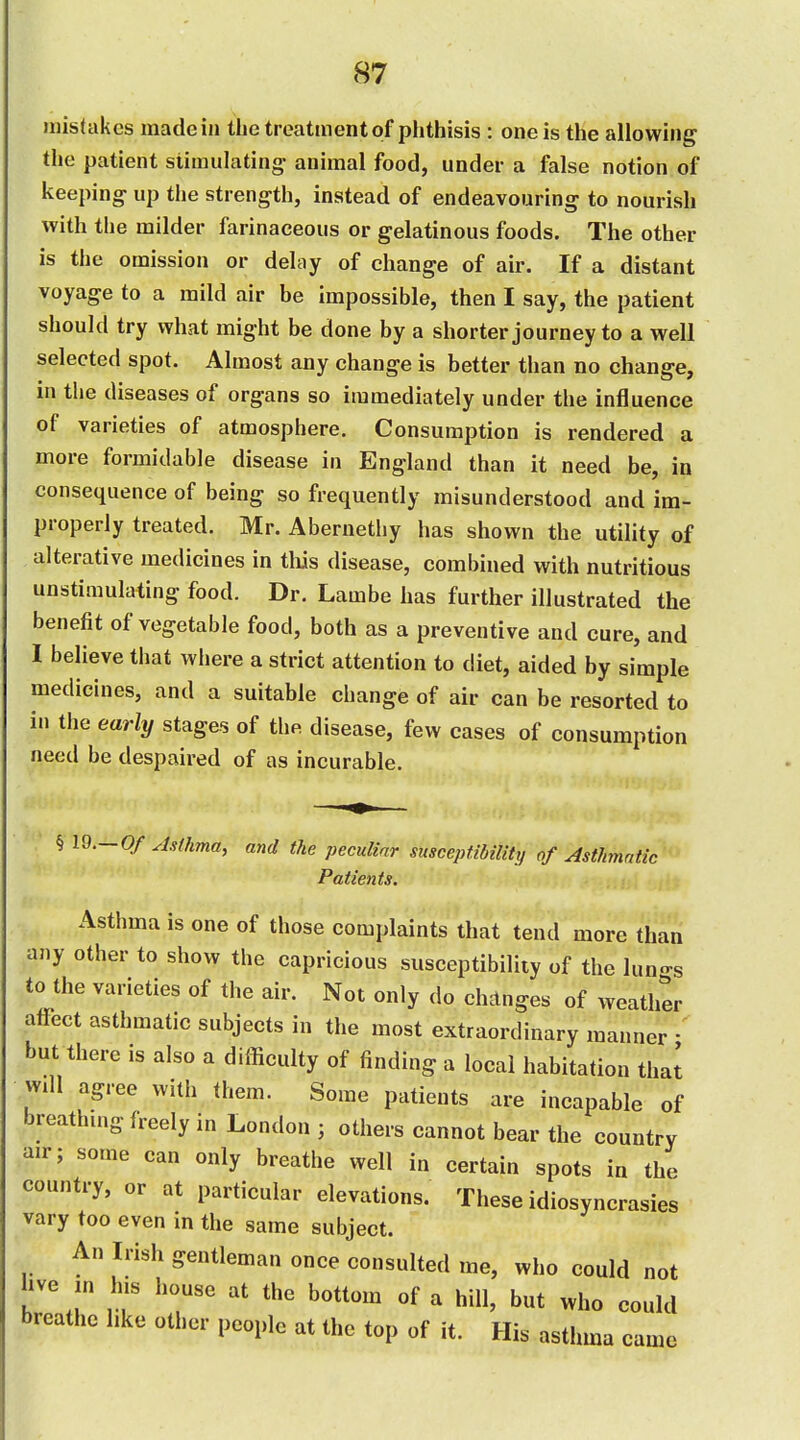 mistakes made in the treatment of phthisis : one is the allowing the patient stimulating^ animal food, under a false notion of keeping up the strength, instead of endeavouring to nourish with the milder farinaceous or gelatinous foods. The other is the omission or delay of change of air. If a distant voyage to a mild air be impossible, then I say, the patient should try what might be done by a shorter journey to a well selected spot. Almost any change is better than no change, in the diseases of organs so immediately under the influence of varieties of atmosphere. Consumption is rendered a more formidable disease in England than it need be, in consequence of being so frequently misunderstood and im- properly treated. Mr. Abernethy has shown the utility of alterative medicines in tliis disease, combined with nutritious unstimulating food. Dr. Lambe has further illustrated the benefit of vegetable food, both as a preventive and cure, and I believe that where a strict attention to diet, aided by simple medicines, and a suitable change of air can be resorted to in the early stages of the disease, few cases of consumption need be despaired of as incurable. •  § 19.-0/ ^htkma, and the peculiar susceptibility of Asthmatic Patients. Asthma is one of those complaints that tend more than any other to show the capricious susceptibility of the luno-s to the varieties of the air. Not only do changes of weather affect asthmatic subjects in the most extraordinary manner but there is also a difficulty of finding a local habitation that wdl agree with them. Some patients are incapable of breathing freely in London ; others cannot bear the country air; some can only breathe well in certain spots in the country, or at particular elevations. These idiosyncrasies vary too even in the same subject. An Irish gentleman once consulted me, who could not hve in his house at the bottom of a hill, but who could breathe like other people at the top of it. His asthma came