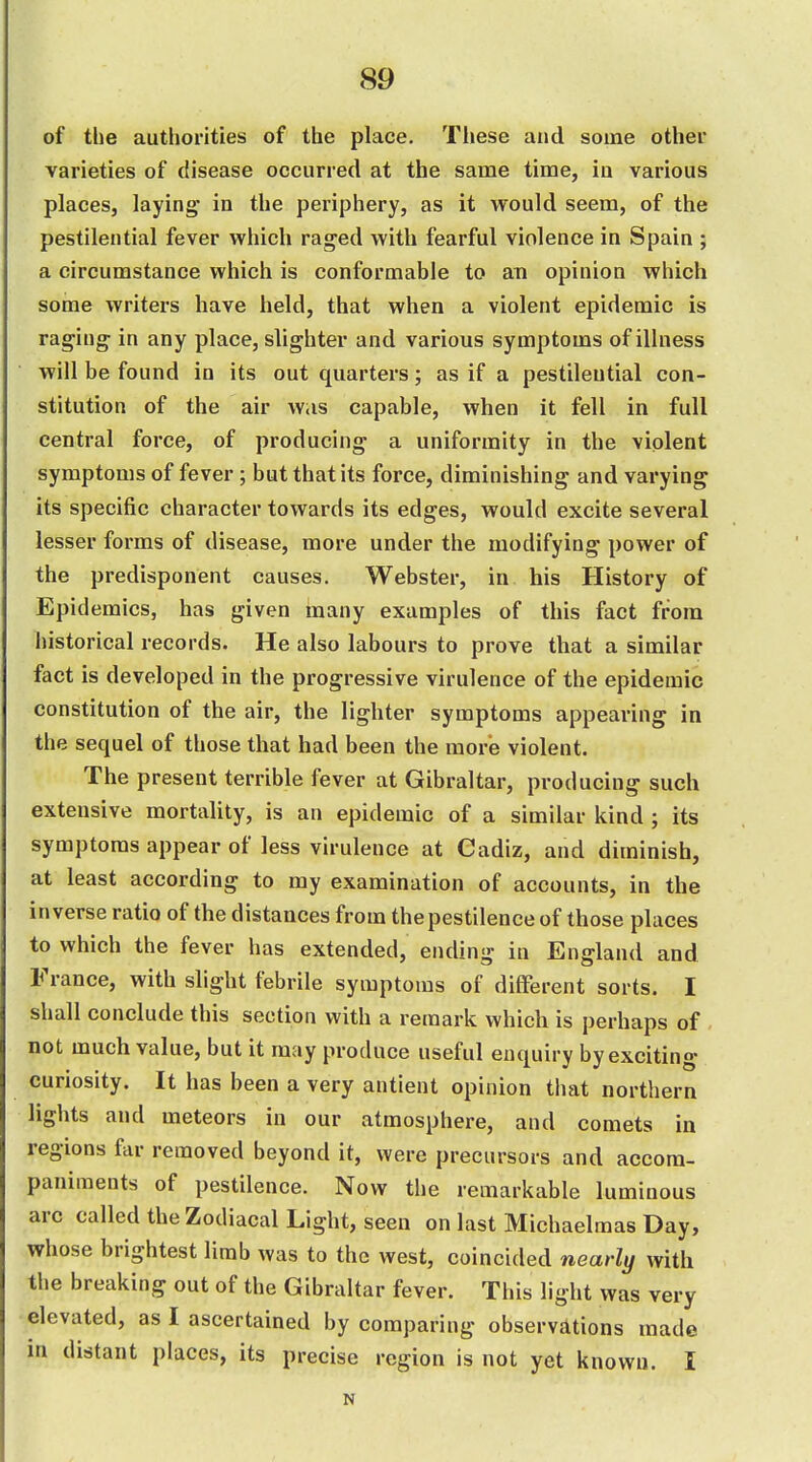 of the authorities of the place. These and some other varieties of disease occurred at the same time, iu various places, laying- in the periphery, as it would seem, of the pestilential fever which raged with fearful violence in Spain ; a circumstance which is conformable to an opinion which some writers have held, that when a violent epidemic is raging- in any place, slighter and various symptoms of illness will be found in its out quarters; as if a pestilential con- stitution of the air wiis capable, when it fell in full central force, of producing a uniformity in the violent symptoms of fever; but that its force, diminishing and varying its specific character towards its edges, would excite several lesser forms of disease, more under the modifying power of the predisponent causes. Webster, in his History of Epidemics, has given inany examples of this fact from historical records. He also labours to prove that a similar fact is developed in the progressive virulence of the epidemic constitution of the air, the lighter symptoms appearing in the sequel of those that had been the more violent. The present terrible fever at Gibraltar, producing such extensive mortality, is an epidemic of a similar kind ; its symptoms appear of less virulence at Cadiz, and diminish, at least according to my examination of accounts, in the inverse ratio of the distances from the pestilence of those places to which the fever has extended, ending in England and France, with slight febrile symptoms of different sorts. I shall conclude this section with a remark which is perhaps of , not much value, but it may produce useful enquiry by exciting curiosity. It has been a very antient opinion that northern lights and meteors in our atmosphere, and comets in regions far removed beyond it, were precursors and accom- paniments of pestilence. Now the remarkable luminous arc called the Zodiacal Light, seen on last Michaelmas Day, whose brightest limb was to the west, coincided nearly with the breaking out of the Gibraltar fever. This light was very elevated, as I ascertained by comparing observations made in distant places, its precise region is not yet known. I N