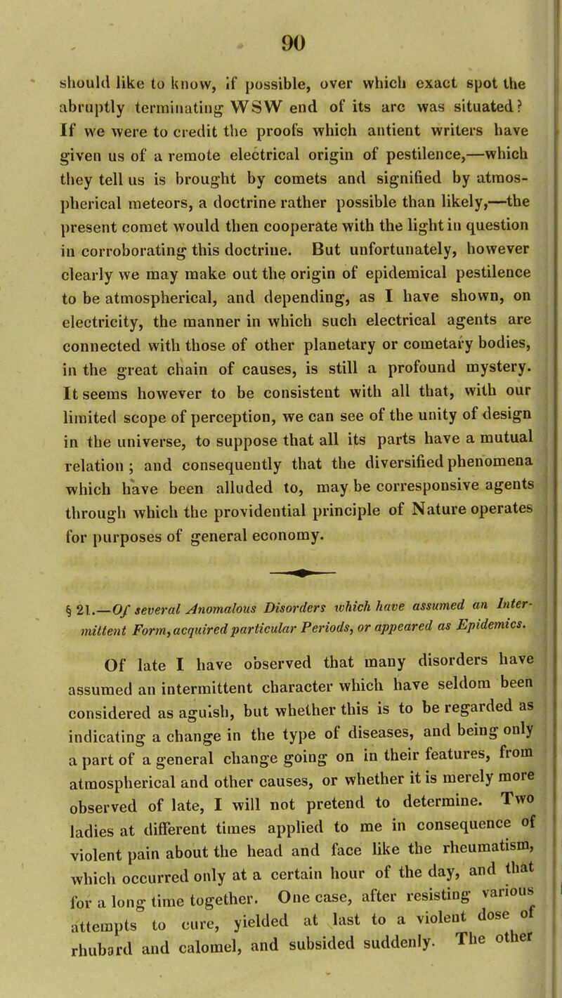 should like to know, if possible, over which exact spot the abruptly terminating WSW end of its arc was situated? If we were to credit the proofs which antient writers have given us of a renaote electrical origin of pestilence,—which they tell us is brought by comets and signified by atmos- pherical meteors, a doctrine rather possible than likely,—the present comet would then cooperate with the light in question in corroborating this doctrine. But unfortunately, however clearly we may make out the origin of epidemical pestilence to be atmospherical, and depending, as I have shown, on electricity, the manner in which such electrical agents are connected with those of other planetary or cometary bodies, in the great chain of causes, is still a profound mystery. It seems however to be consistent with all that, with our limited scope of perception, we can see of the unity of design in the universe, to suppose that all its parts have a mutual relation; and consequently that the diversified phenomena which have been alluded to, may be corresponsive agents through which the providential principle of Nature operates for purposes of general economy. Of several Anomalous Disorders which have assumed an Inter- mittent Form, acquired particular Periods, or appeared as Epidemics. Of late I have observed that many disorders have assumed an intermittent character which have seldom been considered as aguish, but whether this is to be regarded as indicating a change in the type of diseases, and being only a part of a general change going on in their features, from atmospherical and other causes, or whether it is merely more observed of late, I will not pretend to determine. Two ladies at different times applied to me in consequence of violent pain about the head and face like the rheumatism, which occurred only at a certain hour of the day, and thit for a long time together. One case, after resisting various attempts to cure, yielded at last to a violent dose of rhubard and calomel, and subsided suddenly. The other