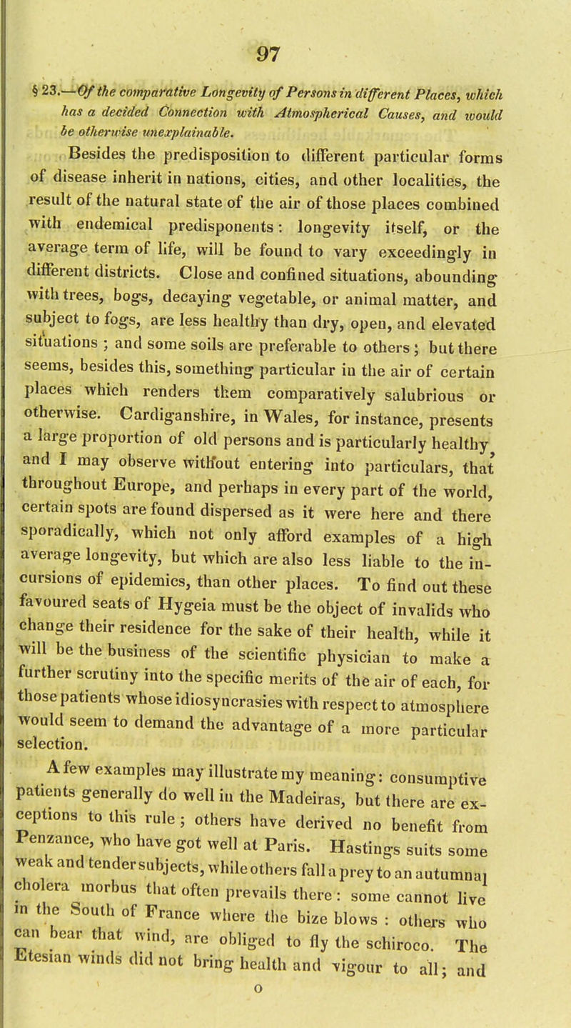 i 23.~^€lftke compafative Longevity of Persons in (liferent Places, which has a de/:ided Connection with Atmospherical Causes, and ivould be otherwise unexplainable. Besides the predisposition to different particular forms of disease inherit in nations, cities, and other localities, the result of the natural state of the air of those places combined with endemical predisponents: longevity itself, or the average terra of life, will be found to vary exceedingly in different districts. Close and confined situations, abounding with trees, bogs, decaying vegetable, or animal matter, and subject to fogs, are less healthy than dry, open, and elevated situations ; and some soils are preferable to others ; but there seems, besides this, something particular in the air of certain places which renders them comparatively salubrious or otherwise. Cardiganshire, in Wales, for instance, presents a large proportion of old persons and is particularly healthy and I may observe without entering into particulars, that throughout Europe, and perhaps in every part of the world, certain spots are found dispersed as it were here and there sporadically, which not only afford examples of a high average longevity, but which are also less liable to the in- cursions of epidemics, than other places. To find out these favoured seats of Hygeia must be the object of invalids who change their residence for the sake of their health, while it will be the business of the scientific physician to make a further scrutiny into the specific merits of the air of each, for those patients whose idiosyncrasies with respect to atmosphere would seem to demand the advantage of a more particular selection. A few examples may illustrate my meaning: consumptive patients generally do well in the Madeiras, but there are ex ceptions to this rule ; others have derived no benefit from Penzance, who have got well at Paris. Hastings suits some weak and tender subjects, while others fall a prey to an autumna, cholera morbus that often prevails there: some cannot live m the South of France where the bize blows : others who can bear that wind, are obliged to fly the schiroco. The Etesian winds did not bring health and vigour to all; and o