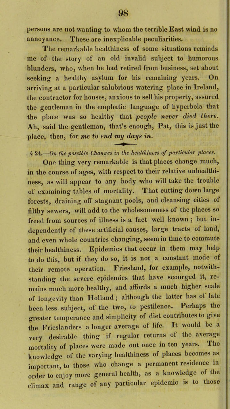 persons are not wanting to whom the terrible East wind is no annoyance. These are inexplicable peculiarities. The remarkable healthiness of some situations reminds me of the story of an old invalid subject to humorous blunders, who, when he had retired from business, set about seeking a healthy asylum for his remaining years. On arriving at a particular salubrious watering place in Ireland, the contractor for houses, anxious to sell his property, assured the gentleman in the emphatic language of hyperbola that the place was so healthy that people never died there. Ah, said the gentleman, that's enough, Pat, this ia just the place, then, for me to end my days in. § 24.—On the possible Changes in the healthiness of particular places. One thing very remarkable is that places change much, in the course of ages, with respect to their relative unhealthi- ness, as will appear to any body nvho will take the trouble of examining tables of mortality. That cutting down large forests, draining olF stagnant pools, and cleansing cities of filthy sewers, will add to the wholesomeness of the places so freed from sources of illness is a fact well known ; but in- dependently of these artificial causes, large tracts of land, and even whole countries changing, seem in time to commute their healthiness. Epidemics that occur in them may help to do this, but if they do so, it is not a constant mode of their remote operation. Friesland, for example, notwith- standing the severe epidemics that have scourged it, re- mains much more healthy, and affords a much higher scale of longevity than Holland; although the latter has of late been less subject, of the two, to pestilence. Perhaps the greater temperance and simplicity of diet contributes to give the Frieslanders a longer average of life. It would be a very desirable thing if regular returns of the average mortality of places were made out once in ten years. The knowledge of the varying healthiness of places becomes as important, to those who change a permanent residence in order to enjoy more general health, as a knowledge of the climax and range of any particular epidemic is to those