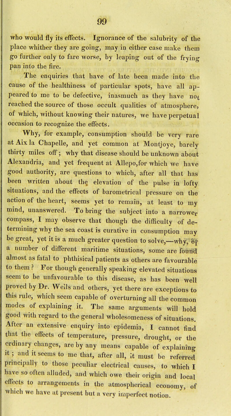 who would fly its effects. Ignorance of the salubrity of the place whither they are going-, may in either case make them go further only to fare worse, by leaping out of the frying pan into the fire. The enquiries that have of late been made into the cause of the healthiness of particular spots, have all ap- peared to me to be defective, inasmuch as they have not reached the source of those occult qualities of atmosphere, of which, without knowing their natures, we have perpetual occasion to recognize the effects. Why, for example, consumption should be very rare atAixla Chapelle, and yet common at Montjoye, barely thirty miles off; why that disease should be unknown about Alexandria, and yet frequent at Allepo,for which we have good authority, are questions to which, after all that has been written about the elevation of the pulse in lofty situations, and the effects of barometrical pressure on the action of the heart, seems yet to remain, at least to my mind, unanswered. To bring the subject into a narrower compass, I may observe that though the difficulty of de- termining why the sea coast is curative in consumption may be great, yet it is a much greater question to solve,—why, of a number of different maritime situations, some are found almost as fatal to phthisical patients as others are favourable to them ? For though generally speaking elevated situations seem to be unfavourable to this disease, as has been well proved by Dr. Wells and others, yet there are exceptions to this rule, which seem capable of overturning all the common modes of explaining it. The same arguments will hold good with regard to the general wholesomeness of situations. After an extensive enquiry into epidemia, I cannot find that the effects of temperature, pressure, drought, or the ordinary changes, are by any means capable of explaining it; and it seems to me that, after all, It must be referred principally to those peculiar electrical causes, to which I have so often alluded, and which owe their origin and local effects to arrangements in the atmospherical economy, of which we have at present but a very imperfect notion.