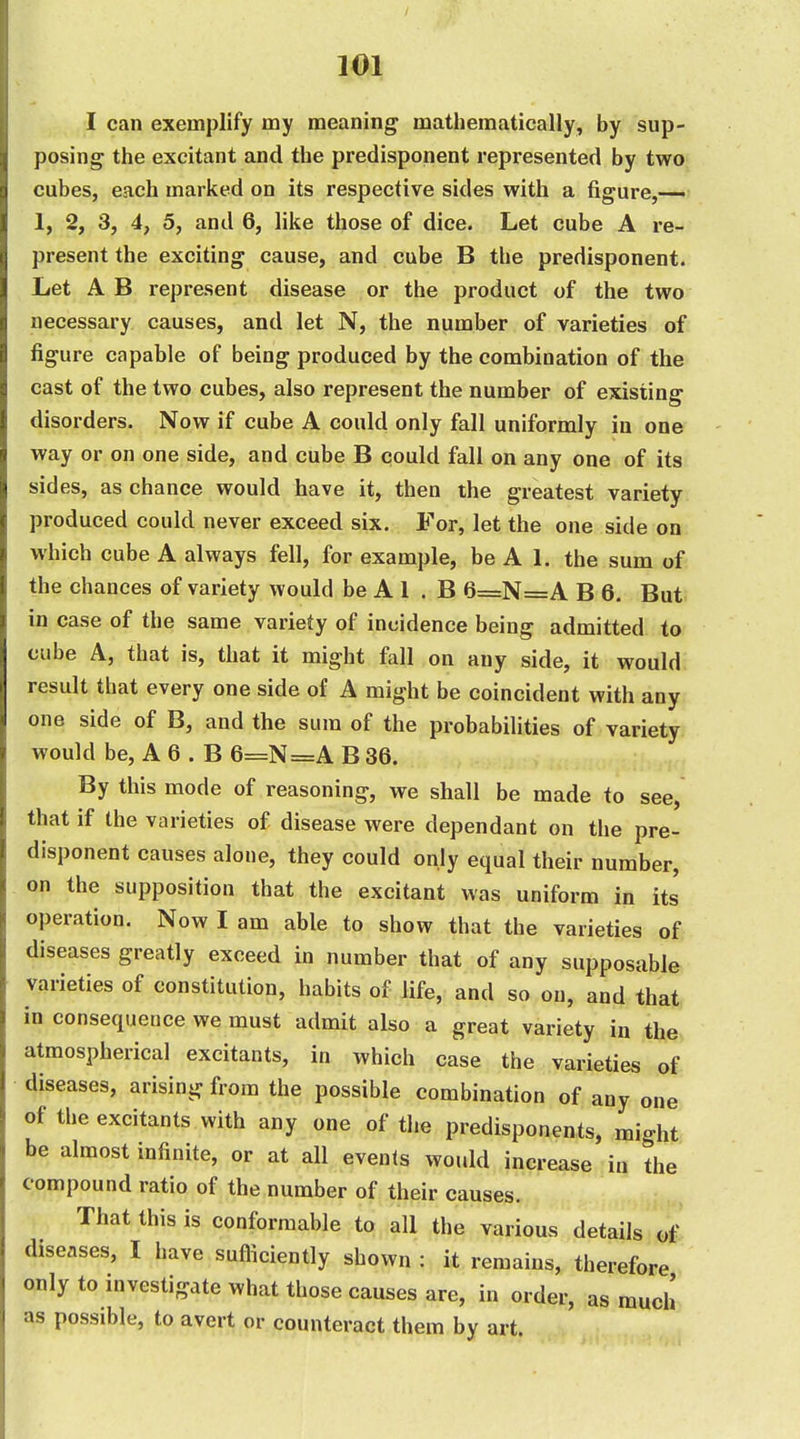 I can exemplify my meaning matliematically, by sup- posing the excitant and the predisponent represented by two cubes, each marked on its respective sides with a figure,— 1, 2, 3, 4, 5, and 6, like those of dice. Let cube A re- present the exciting cause, and cube B the predisponent. Let A B represent disease or the product of the two necessary causes, and let N, the number of varieties of figure capable of being produced by the combination of the cast of the two cubes, also represent the number of existing disorders. Now if cube A could only fall uniformly in one way or on one side, and cube B could fall on any one of its sides, as chance would have it, then the greatest variety produced could never exceed six. For, let the one side on which cube A always fell, for example, be A 1. the sum of the chances of variety would be A 1 . B 6=N=A B 6. But in case of the same variety of incidence being admitted to cube A, that is, that it might fall on any side, it would result that every one side of A might be coincident with any one side of B, and the sum of the probabilities of variety would be, A 6 . B 6=N=A B 36. By this mode of reasoning, we shall be made to see, that if the varieties of disease were dependant on the pre- disponent causes alone, they could only equal their number, on the supposition that the excitant was uniform in its operation. Now I am able to show that the varieties of diseases greatly exceed in number that of any supposable varieties of constitution, habits of life, and so on, and that in consequence we must admit also a great variety in the atmospherical excitants, in which case the varieties of diseases, arising from the possible combination of any one of the excitants with any one of the predisponents, might be almost infinite, or at all events would increase in the compound ratio of the number of their causes. That this is conformable to all the various details of diseases, I have sufficiently shown : it remains, therefore only to investigate what those causes are, in order, as mucli as possible, to avert or counteract them by art.
