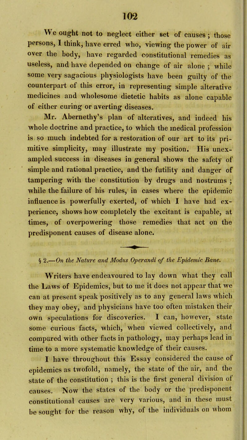 We ought not to neglect either set of causes; those persons, I think, have erred who, viewing the power of air over the body, have regarded constitutional remedies as useless, and have depended on change of air alone ; while some very sagacious physiologists have been guilty of the counterpart of this error, in representing simple alterative medicines and wholesome dietetic habits as alone capable of either curing or averting diseases. Mr. Abernethy's plan of alteratives, and indeed his whole doctrine and practice, to which the medical profession is so much indebted for a restoration of our art to its pri- mitive simplicity, may illustrate my position. His unex- ampled success in diseases in general shows the safety of simple and rational practice, and the futility and clanger of tampering with the constitution by drugs and nostrums ; while the failure of his rules, in cases where the epidemic influence is powerfully exerted, of which I have had ex- perience, shows how completely the excitant is capable, at times, of overpowering those remedies that act on the predisponent causes of disease alone. § 2.—On the Nature and Modus Operandi of the Epidemic Bane. Writers have endeavoured to lay down what they call the Laws of Epidemics, but to me it does not appear that we can at present speak positively as to any general laws which they may obey, and physicians have too often mistaken their own speculations for discoveries. I can, however, state some curious facts, which, when viewed collectively, and compared with other facts in pathology, may perhaps lead in time to a more systematic knowledge of their causes. I have throughout this Essay considered the cause of epidemics as twofold, namely, the state of the air, and the state of the constitution ; this is the first general division of causes. Now the states of the body or the predisponent constitutional causes are very various, and in these must be sought for the reason why, of the individuals on whom