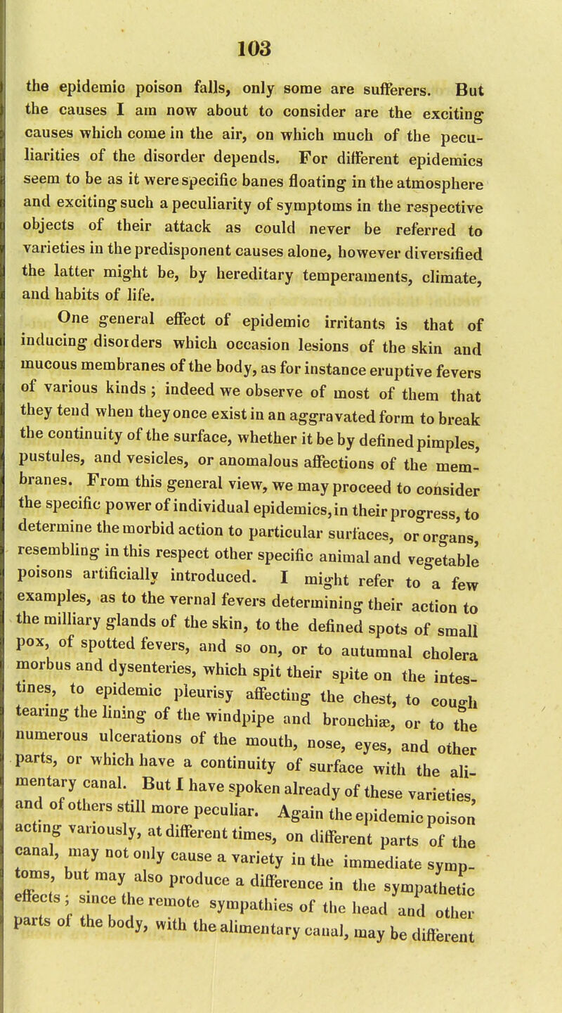 the epidemio poison falls, only some are sufferers. But the causes I am now about to consider are the exciting causes which come in the air, on which much of the pecu- liarities of the disorder depends. For different epidemics seem to be as it were specific banes floating in the atmosphere and exciting such a peculiarity of symptoms in the respective objects of their attack as could never be referred to varieties in the predisponent causes alone, however diversified the latter might be, by hereditary temperaments, climate, and habits of life. One general effect of epidemic irritants is that of inducing disorders which occasion lesions of the skin and mucous membranes of the body, as for instance eruptive fevers of various kinds ; indeed we observe of most of them that they tend when they once exist in an aggravated form to break the continuity of the surface, whether it be by defined pimples, pustules, and vesicles, or anomalous affections of the mem- branes. From this general view, we may proceed to consider the specific power of individual epidemics,in their progress, to determine the morbid action to particular surfaces, or organs resembling in this respect other specific animal and veo-etable poisons artificially introduced. I might refer to a few examples, as to the vernal fevers determining their action to the milliary glands of the skin, to the defined spots of small pox of spotted fevers, and so on, or to autumnal cholera morbus and dysenteries, which spit their spite on the intes- tines, to epidemic pleurisy affecting the chest, to coucrh tearing the lining of the windpipe and bronchia, or to the numerous ulcerations of the mouth, nose, eyes, and other parts, or which have a continuity of surface with the all mentary canal. But I have spoken already of these varieties, and of others still more pecuUar. Again the epidemic poison actmg variously, at different times, on different parts of the canal, may not only cause a variety in the immediate symp- oms but may also produce a difference in the sympathetic effects; since the remote sympathies of the head and other parts of the body, with the alimentary canal, may be different