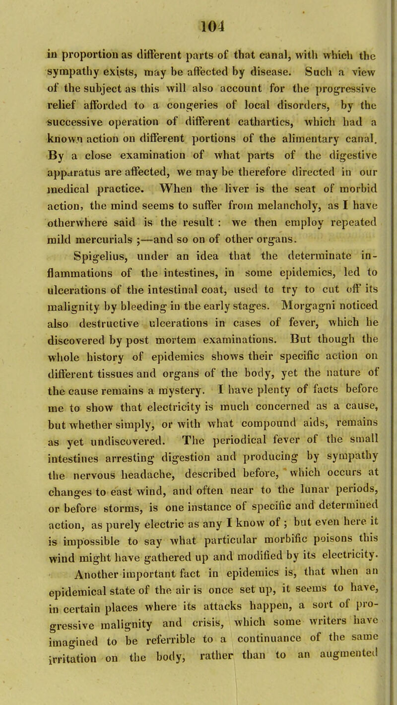 1^4 in proportion as different parts of that canal, witli whidi the sympathy exists, may be affected by disease. Such a view of the subject as this will also account for the progressive relief afforded to a concferies of local disorders, by the successive operation of different cathartics, which had a known action on different portions of the alimentary canal. By a close examination of what parts of the digestive apparatus are affected, we may be therefore directed in our medical practice. When the liver is the seat of morbid action, the mind seems to suffer from melancholy, as I have otherwhere said is the result : we then employ repeated mild mercurials ;—and so on of other organs. Spigelius, under an idea that the determinate in- flammations of the intestines, in some epidemics, led to ulcerations of the intestinal coat, used to try to cut off its malignity by bleeding in the early stages. Morgagni noticed also destructive ulcerations in cases of fever, which he discovered by post mortem examinations. But though the whole history of epidemics shows their specific action on different tissues and organs of the body, yet the nature of the cause remains a mystery. I have plenty of facts before me to show that electricity is much concerned as a cause, but whether simply, or with what compound aids, remains as yet undiscovered. The periodical fever of the small intestines arresting digestion and producing by sympathy the nervous headache, described before, which occurs at chang-es to east wind, and often near to the lunar periods, or before storms, is one instance of specific and determined action, as purely electric as any I know of ; but even here it is impossible to say what particular morbific poisons this wind might have gathered up and modified by its electricity. Another important fact in epidemics is, that when an epidemical state of the air is once set up, it seems to have, in certain places where its attacks happen, a sort of pro- gressive malignity and crisis, which some writers have imagined to be referrible to a continuance of the same irritation on the body, rather than to an augmented