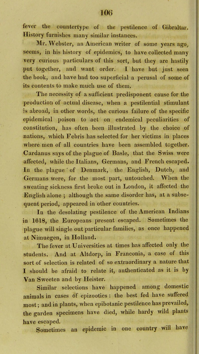 fever the countertype of the pestilence of Gibraltar. History furnishes many similar instances. Mr. Webster, an American writer of some years ago^ seems, in his history of epidemics, to have collected many very curious particulars of this sort, but they are hastily put together, and want order. I have but just seen the book, and have had too superficial a perusal of some of its contents to make much use of them. The necessity of a sufficient predisponent cause for the production of actual disease, when a pestilential stimulant is abroad, in other words, the curious failure of the specific epidemical poison to act on endemical peculiarities of constitution, has often been illustrated by the choice of nations, which Febris has selected for her victims in places where men of all countries have been assembled together. Cardanus says of the plague of Basle, that the Swiss were affected, while the Italians, Germans, and French escaped. In the plague' of Denmark, the English, Dutch, and Germans were, for the most part, untouched. When the sweating sickness first broke out in London, it affected the English alone ; although the same disorder has, at a subse- quent period, appeared in other countries. In the desolating pestilence of the American Indians in 1618, the Europeans present escaped. Sometimes the plague will single out particular families, as once happened at Nimuegen, in Holland. The fever at Universities at times has affected only the students. And at Altdorp, in Franconia, a case of this sort of selection is related of so extraordinary a nature that I should be afraid to relate it, authenticated as it is by Van Sweeten and by Heister. Similar selections have happened among domestic animals in cases of epizootics : the best fed have suffered most; and in plants, when epibotanic pestilence has prevailed, the garden specimens have died, while hardy wild plants have escaped. Sometimes an epidemic in one country will have