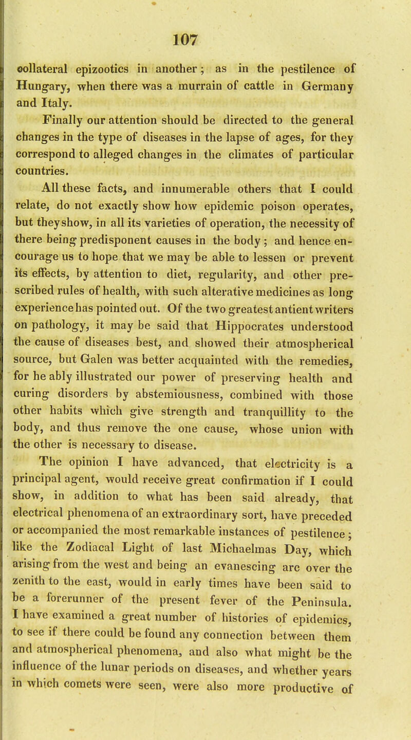 oollateral epizootics in another; as in the pestilence of Hungary, when there was a murrain of cattle in Germany and Italy. Finally our attention should be directed to the general changes in the type of diseases in the lapse of ages, for they correspond to alleged changes in the climates of particular countries. All these facts, and innumerable others that I could relate, do not exactly show how epidemic poison operates, but theyshow, in all its varieties of operation, the necessity of there being predisponent causes in the body ; and hence en- courage us to hope that we may be able to lessen or prevent its effects, by attention to diet, regularity, and other pre- scribed rules of health, with such alterative medicines as long experience has pointed out. Of the two greatest antient writers on pathology, it may be said that Hippocrates understood the cause of diseases best, and showed their atmospherical source, but Galen was better acquainted with the remedies, for he ably illustrated our power of preserving health and curing disorders by abstemiousness, combined with those other habits which give strength and tranquillity to the body, and thus remove the one cause, whose union with the other is necessary to disease. The opinion I have advanced, that electricity is a principal agent, would receive great confirmation if I could show, in addition to what has been said already, that electrical phenomena of an extraordinary sort, have preceded or accompanied the most remarkable instances of pestilence; like the Zodiacal Light of last Michaelmas Day, which arising from the west and being an evanescing arc over the zenith to the east, would in early times have been said to be a forerunner of the present fever of the Peninsula. I have examined a great number of histories of epidemics, to see if there could be found any connection between them and atmospherical phenomena, and also what might be the influence of the lunar periods on diseases, and whether years in which comets were seen, were also more productive of