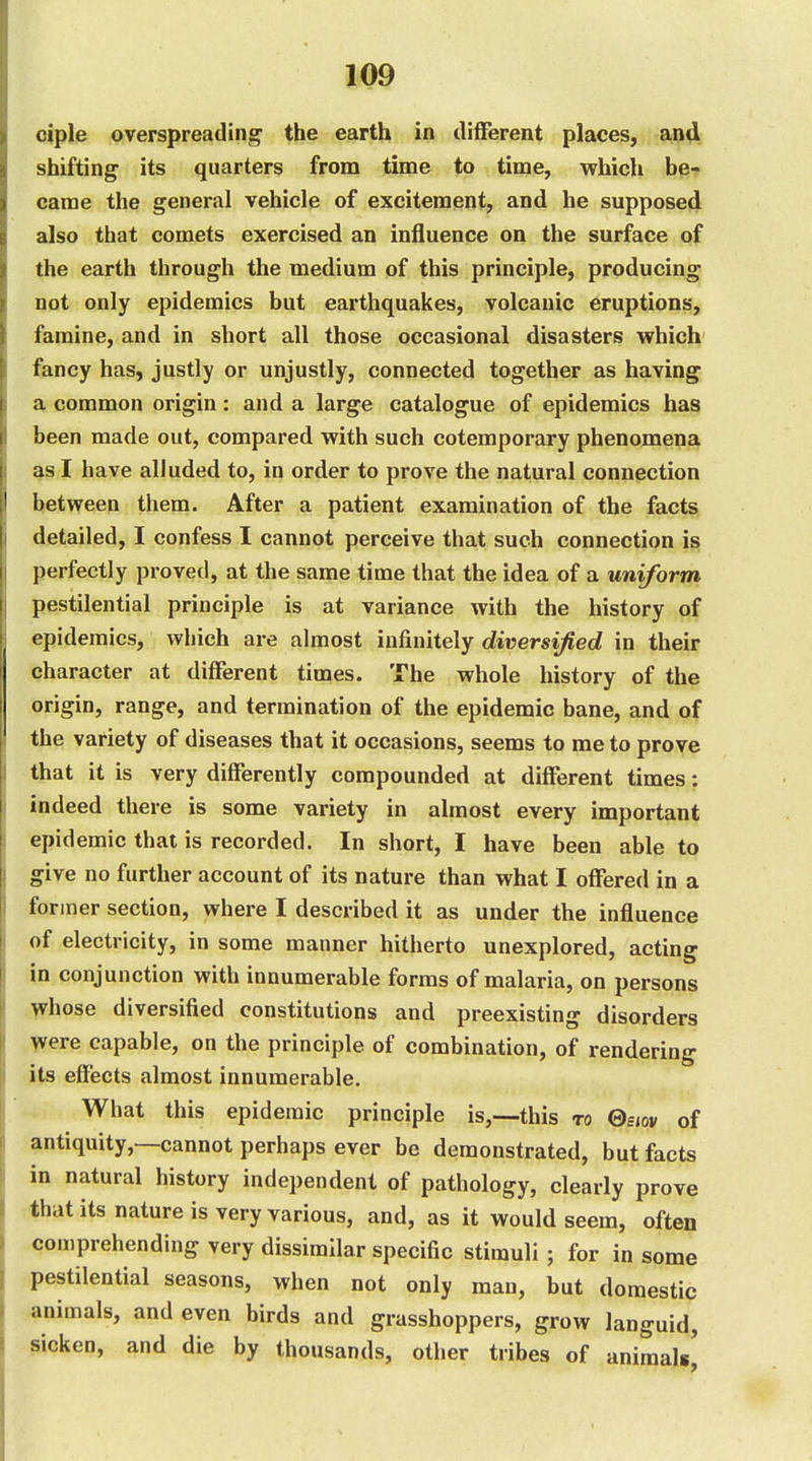 ciple overspreading' the earth in di{ferent places, and shifting its quarters from time to time, which be-» came the general vehicle of excitement, and he supposed also that comets exercised an influence on the surface of the earth through the medium of this principle, producing not only epidemics but earthquakes, volcanic eruptions, famine, and in short all those occasional disasters which fancy has, justly or unjustly, connected together as having a common origin: and a large catalogue of epidemics has been made out, compared with such cotemporary phenomena as I have alluded to, in order to prove the natural connection between them. After a patient examination of the facts detailed, I confess I cannot perceive that such connection is perfectly proved, at the same time that the idea of a uniform pestilential principle is at variance with the history of epidemics, which are almost infinitely diversified in their character at different times. The whole history of the origin, range, and termination of the epidemic bane, and of the variety of diseases that it occasions, seems to me to prove that it is very differently compounded at different times: indeed there is some variety in almost every important epidemic that is recorded. In short, I have been able to give no further account of its nature than what I offered in a former section, where I described it as under the influence of electricity, in some manner hitherto unexplored, acting in conjunction with innumerable forms of malaria, on persons whose diversified constitutions and preexisting disorders V^ere capable, on the principle of combination, of rendering its effects almost innumerable. What this epidemic principle is,—this to ©ejov of antiquity,—cannot perhaps ever be demonstrated, but facts in natural history independent of pathology, clearly prove that its nature is very various, and, as it would seem, often comprehending very dissimilar specific stimuli; for in some pestilential seasons, when not only man, but domestic animals, and even birds and grasshoppers, grow languid, sicken, and die by thousands, other tribes of animals^