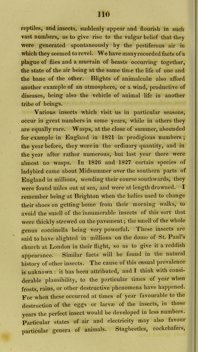 reptiles, and insects, suddenly appear and flouribh in such vast numbers, as to give rise to the vulgar belief that they were generated spontaneously by the pestiferous air in which they seemed to revel. We have many recorded facts of a plague of flies and a murrain of beasts occurring together, the state of the air being at the same time the life of one and the bane of the other. Blights of animalculae also afford another example of an atmosphere, or a wind, productive of diseases, being also the vehicle of animal life in another tribe of beings. Various insects which visit us in particular seasons, occur in great numbers in some years, while in others they are equally rare. Wasps, at the close of summer, abounded for example in England in 1821 in prodigious numbers ; the year before, they were in the ordinary quantity, and in the year after rather numerous, but last year there were almost no wasps. In 1826 and 1827 certain species of ladybird came about Midsummer over the southern parts of England in millions, wending their course southwards, they were found miles out at sea, and were at length drowned. I remember being at Brighton when the ladies used to change their shoes on getting home from their morning walks, to avoid the smell of the innumerable insects of this sort that were thickly strewed on the pavement; the smell of the whole genus coccinella being very powerful. These insects are said to have alighted in millions on the dome of St. Paul's church at London in their flight, so as to give it a reddish appearance. Similar facts will be found in the natural history of other insects. The cause of this casual prevalence is unknown : it has been attributed, and I think with consi- derable plausibility, to the particular times of year when frosts, rains, or other destructive phenomena have happened. For when these occurred at times of year favourable to the destruction of the eggs or larv» of the insects, in those years the perfect insect would be developed in less numbers. Particular states of air and electricity may also favour particular genera of animals. Stagbeetles, cockchafers,