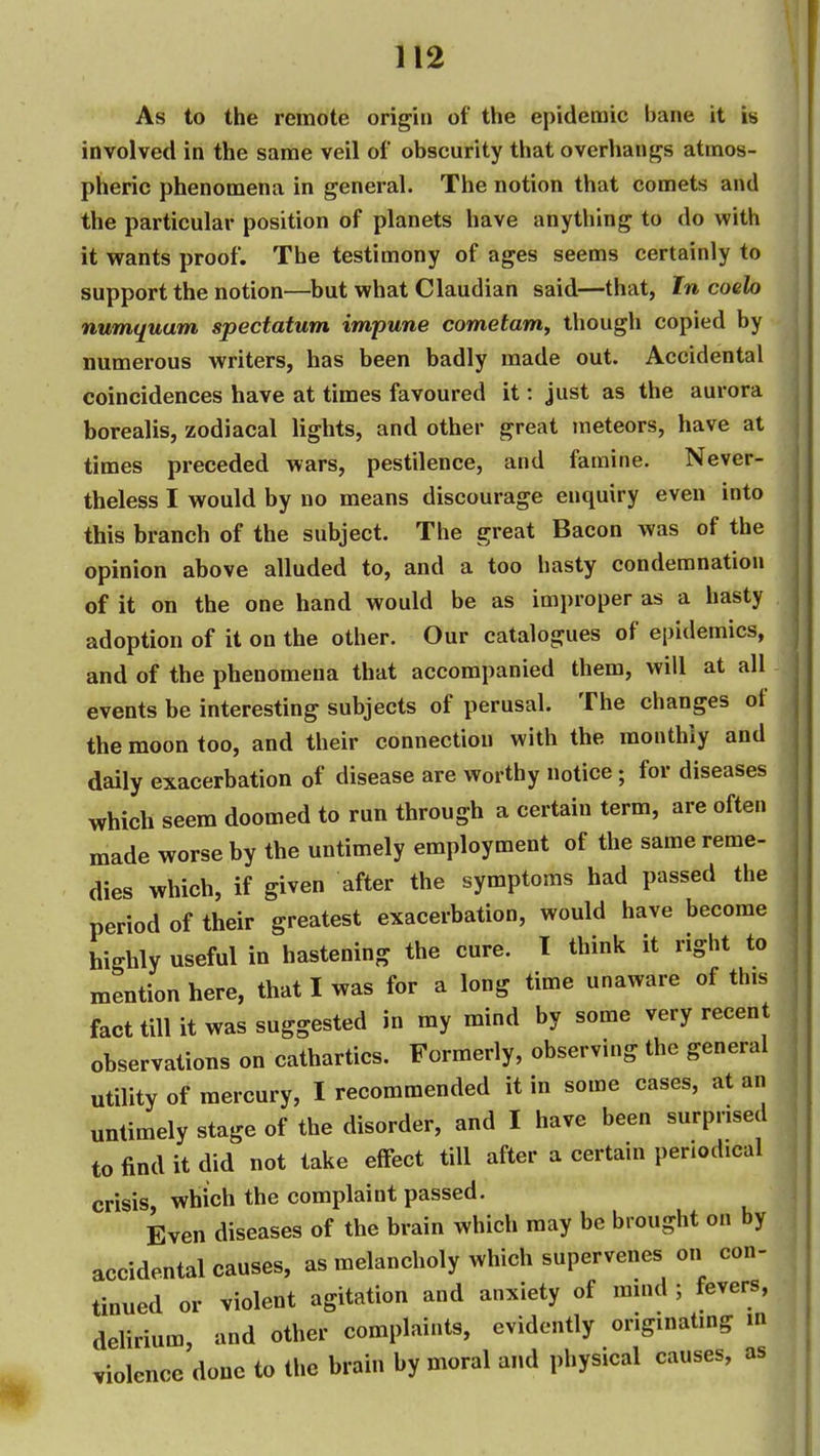 As to the remote origin of the epidemic bane it is involved in the same veil of obscurity that overhangs atmos- pheric phenomena in general. The notion that comets and the particular position of planets have anything to do with it wants proof. The testimony of ages seems certainly to support the notion—but what Claudian said—that, In coelo numquam spectatum impune cometam^ though copied by numerous writers, has been badly made out. Accidental coincidences have at times favoured it: just as the aurora borealis, zodiacal lights, and other great meteors, have at times preceded wars, pestilence, and famine. Never- theless I would by no means discourage enquiry even into this branch of the subject. The great Bacon was of the opinion above alluded to, and a too hasty condemnation of it on the one hand would be as improper as a hasty adoption of it on the other. Our catalogues of epidemics, and of the phenomena that accompanied them, will at all events be interesting subjects of perusal. The changes of the moon too, and their connection with the monthly and daily exacerbation of disease are worthy notice ; for diseases which seem doomed to run through a certain term, are often made worse by the untimely employment of the same reme- dies which, if given after the symptoms had passed the period of their greatest exacerbation, would have become highly useful in hastening the cure. T think it right to mention here, that I was for a long time unaware of this fact till it was suggested in my mind by some very recent observations on cathartics. Formerly, observing the general utility of mercury, I recommended it in some cases, at an untimely stage of the disorder, and I have been surprised to find it did not take effect till after a certain periodical crisis, which the complaint passed. Even diseases of the brain which may be brought on by accidental causes, as melancholy which supervenes on con- tinued or violent agitation and anxiety of mind ; fevers, delirium, and other complaints, evidently originating m violence done to the brain by moral and physical causes, as