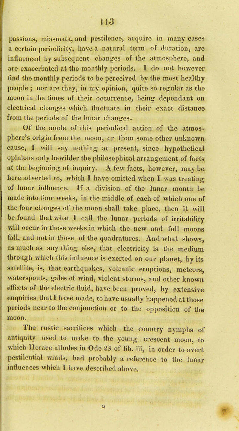 passions, miasmata, and pestilence, acquire in many cases a certain periodicity, have a natural term of duration, are influenced by subsequent changes of the atmosphere, and are exacerbated at the monthly periods. I do not however find the monthly periods to be perceived by the most healthy people ; nor are they, in my opinion, quite so regular as the moon in the times of their occurrence, being dependant on electrical changes which fluctuate in their exact distance from the periods of the lunar changes. Of the mode of this periodical action of the atmos- phere's origin from the moon, or from some other unknown cause, I will say nothing at present, since hypothetical opinions only bewilder the philosophical arrangement of facts at the beginning of inquiry. A few facts, however, may be here adverted to, which I have omitted when I was treating of lunar influence. If a division of the lunar month be made into four weeks, in the middle of each of which one of the four changes of the moon shall take place, then it will be found that what I call the lunar periods of irritability will occur in those weeks in which the new and full moons fall, and not in those of the quadratures. And what shows, as much as any thing else, that electricity is the medium through which this influence is exerted on our planet, by its satellite, is, that earthquakes, volcanic eruptions, meteors, waterspouts, gales of wind, violent storms, and other known effects of the electric fluid, have been proved, by extensive enquiries that I have made, to have usually happened at those periods near to the conjunction or to the opposition of the moon. The rustic sacrifices which the country nymphs of antiquity used to make to the youn^ crescent moon, to which Horace alludes in Ode 23 of lib. iii, in order to avert pestilential winds, had probably a reference to the lunar influences which I have described above. Q