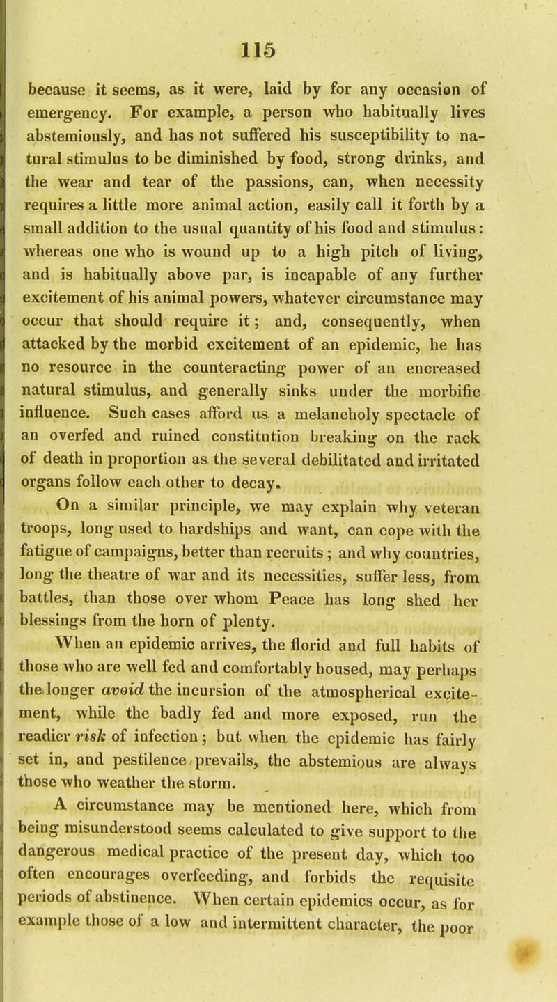 because it seems, as it were, laid by for any occasion of emergency. For example, a person who habitually lives abstemiously, and has not suffered his susceptibility to na- tural stimulus to be diminished by food, strong drinks, and the wear and tear of the passions, can, when necessity requires a little more animal action, easily call it forth by a small addition to the usual quantity of his food and stimulus: whereas one who is wound up to a high pitch of living, and is habitually above par, is incapable of any further excitement of his animal powers, whatever circumstance may occur that should require it; and, consequently, when attacked by the morbid excitement of an epidemic, he has no resource in the counteracting power of an encreased natural stimulus, and generally sinks under the morbific influence. Such cases afford us a melancholy spectacle of an overfed and ruined constitution breaking on the rack of death in proportion as the several debilitated and irritated organs follow each other to decay. On a similar principle, we may explain why veteran troops, long used to hardships and want, can cope with the fatigue of campaigns, better than recruits; and why countries, long the theatre of war and its necessities, suffer less, from battles, than those over whom Peace has long shed her blessings from the horn of plenty. When an epidemic arrives, the florid and full habits of those who are well fed and comfortably housed, may perhaps theJonger avoid the incursion of the atmospherical excite- ment, while the badly fed and more exposed, run the readier risk of infection; but when the epidemic has fairly set in, and pestilence prevails, the abstemious are always those who weather the storm. A circumstance may be mentioned here, which from being misunderstood seems calculated to give support to the dangerous medical practice of the present day, which too often encourages overfeeding, and forbids the requisite periods of abstinence. When certain epidemics occur, as for example those of a low and intermittent character, the poor