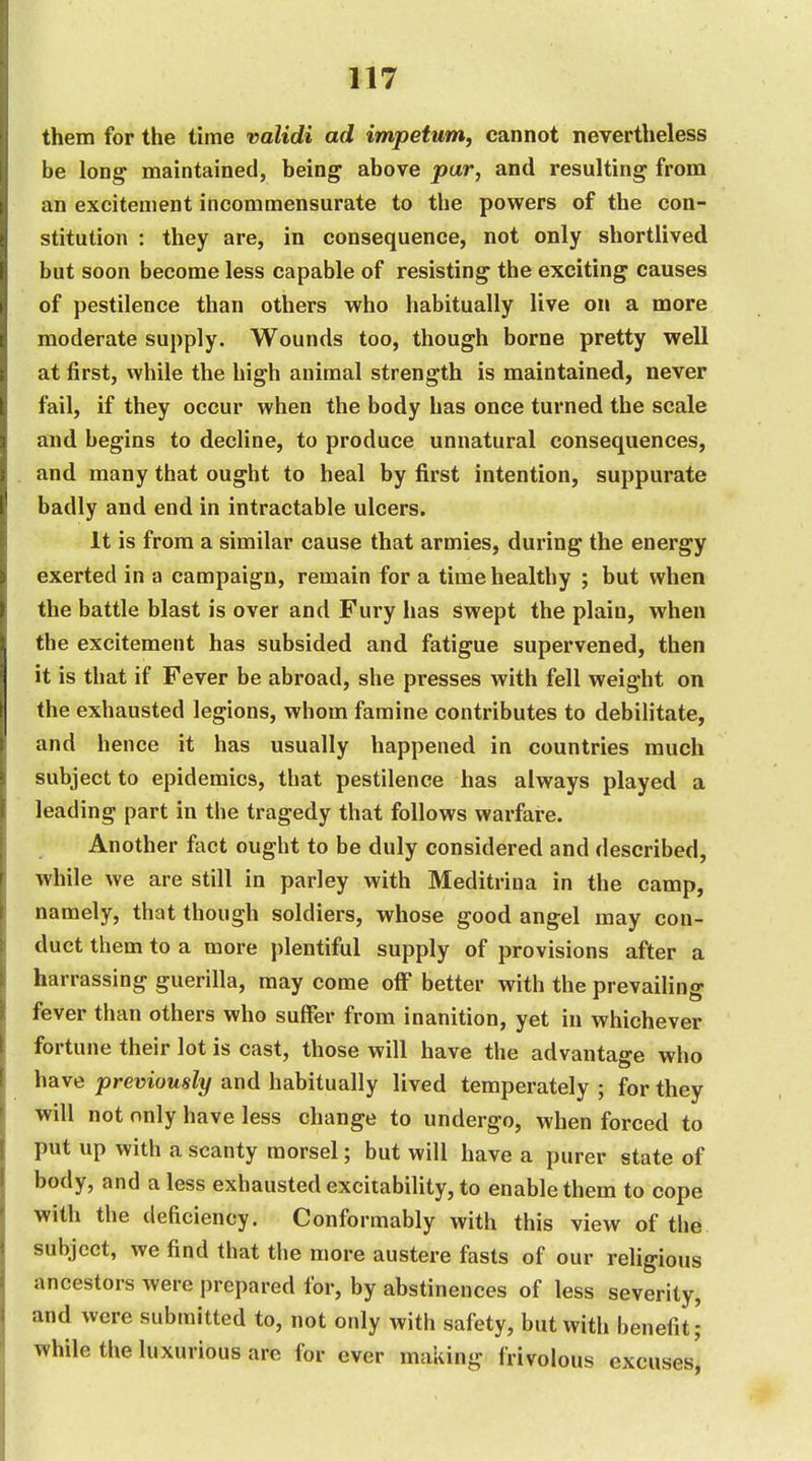 them for the time validi ad impetum, cannot nevertheless be long maintained, being above par, and resulting from an excitement incommensurate to the powers of the con- stitution : they are, in consequence, not only shortlived but soon become less capable of resisting the exciting causes of pestilence than others who habitually live on a more moderate supply. Wounds too, though borne pretty well at first, while the high animal strength is maintained, never fail, if they occur when the body has once turned the scale and begins to decline, to produce unnatural consequences, and many that ought to heal by first intention, suppurate badly and end in intractable ulcers. It is from a similar cause that armies, during the energy exerted in a campaign, remain for a time healthy ; but when the battle blast is over and Fury has swept the plain, when the excitement has subsided and fatigue supervened, then it is that if Fever be abroad, she presses with fell weight on the exhausted legions, whom famine contributes to debilitate, and hence it has usually happened in countries much subject to epidemics, that pestilence has always played a leading part in the tragedy that follows warfare. Another fact ought to be duly considered and described, while we are still in parley with Meditrina in the camp, namely, that though soldiers, whose good angel may con- duct them to a more plentiful supply of provisions after a harrassing guerilla, may come off better with the prevailing fever than others who suffer from inanition, yet in whichever fortune their lot is cast, those will have the advantage who have previously and habitually lived temperately ; for they will not only have less change to undergo, when forced to put up with a scanty morsel; but will have a purer state of body, and a less exhausted excitability, to enable them to cope with the deficiency. Conformably with this view of the subject, we find that the more austere fasts of our religious ancestors were prepared for, by abstinences of less severity, and were submitted to, not only with safety, but with benefit ; while the luxurious are for ever maiiing frivolous excuses'