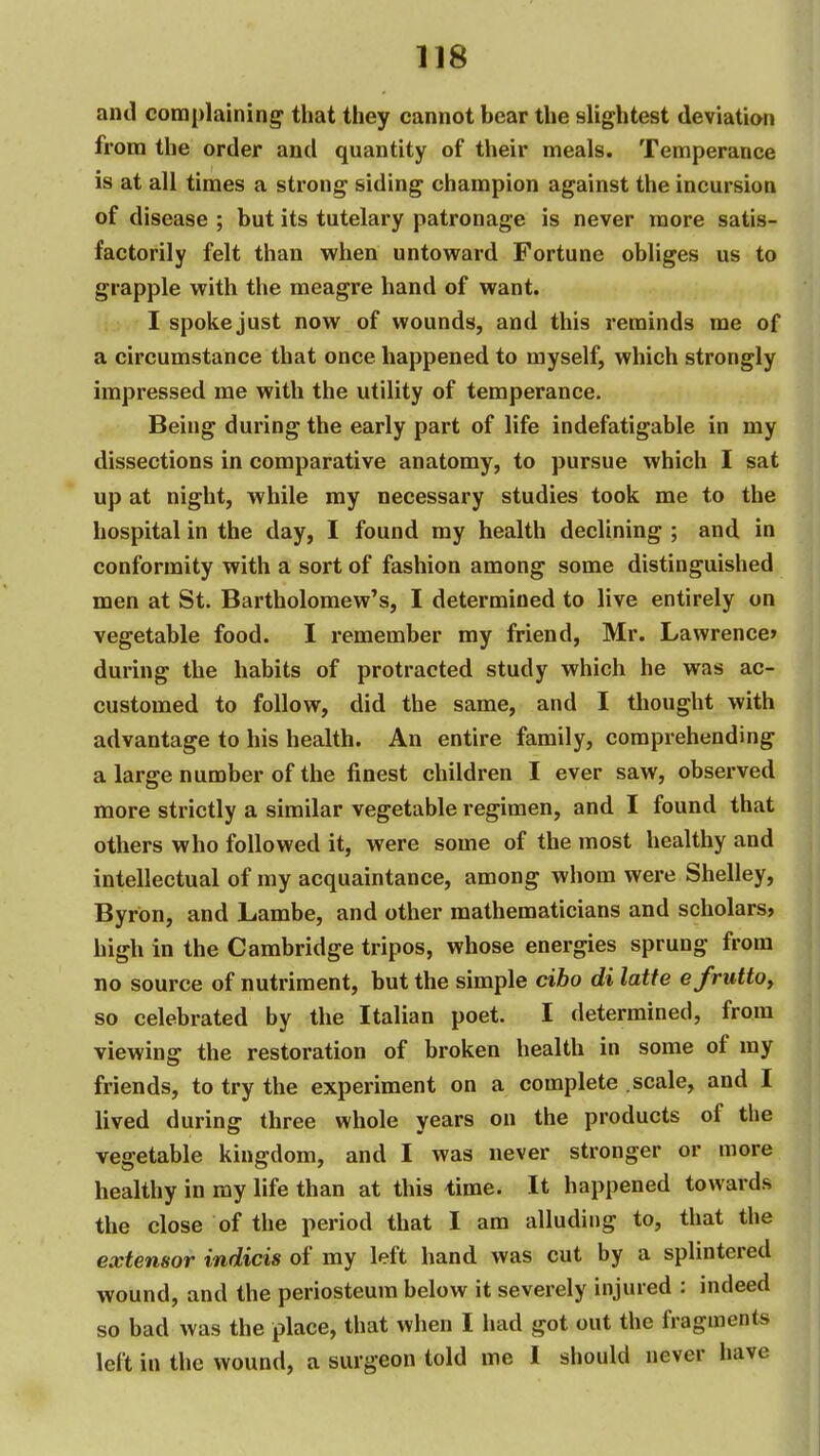 and complainine^ that they cannot bear the slightest deviatian from the order and quantity of their meals. Temperance is at all times a strong siding champion against the incursion of disease ; but its tutelary patronage is never more satis- factorily felt than when untoward Fortune obliges us to grapple with the meagre hand of want. I spoke just now of wounds, and this reminds me of a circumstance that once happened to myself, which strongly impressed me with the utility of temperance. Being during the early part of life indefatigable in my dissections in comparative anatomy, to pursue which I sat up at night, while my necessary studies took me to the hospital in the day, I found my health declining ; and in conformity with a sort of fashion among some distinguished men at St. Bartholomew's, I determined to live entirely on vegetable food. I remember my friend, Mr. Lawrence* during the habits of protracted study which he was ac- customed to follow, did the same, and I thought with advantage to his health. An entire family, comprehending a large number of the finest children I ever saw, observed more strictly a similar vegetable regimen, and I found that others who followed it, were some of the most healthy and intellectual of my acquaintance, among whom were Shelley, Byron, and Lambe, and other mathematicians and scholars, high in the Cambridge tripos, whose energies sprung from no source of nutriment, but the simple cibo di latte efrutto, so celebrated by the Italian poet. I determined, from viewing the restoration of broken health in some of my friends, to try the experiment on a complete scale, and I lived during three whole years on the products of the vegetable kingdom, and I was never stronger or more healthy in my life than at this time. It happened towards the close of the period that I am alluding to, that the extensor indicis of my left hand was cut by a splintered wound, and the periosteum below it severely injured : indeed so bad was the place, that when I had got out the fragments left in the wound, a surgeon told me I should never have