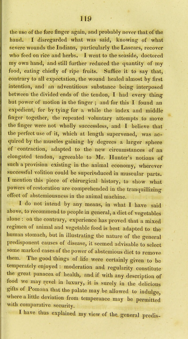the use of the fore finger again, and probably never that of the hand. I disregarded what was said, knowing of what severe wounds the Indians, particularly the Lascars, recover who feed on rice and herbs. I went to the seaside, doctored my own hand, and still further reduced the quantity of my food, eating chiefly of ripe fruits. Suffice it to say that, contrary to all expectation, the wound healed almost by first intention, and an adventitious substance being interposed between the divided ends of the tendon, I had every thing but power of motion in the finger ; and for this I found an expedient, for by tying for a while the index and middle finger together, the repeated voluntary attempts to move the finger were not wholly successless, and I believe that the perfect use of it, which at length supervened, was ac- quired by the muscles gaining by degrees a larger sphere of' contraction, adapted to the new circumstances of an elongated tendon, agreeable to Mr. Hunter's notions of such a provision existing in the animal economy, wherever successful volition could be superinduced in muscular parts. I mention this piece of chirurgical history, to show what powers of restoration are comprehended in the tranquillizing effect of abstemiousness in the animal machine. I do not intend by any means, in what I have said above, to recommend to people in general, a diet of vegetables alone : on the contrary, experience has proved that a mixed regimen of animal and vegetable food is best adapted to the human stomach, but in illustrating the nature of the general predisponent causes of disease, it seemed advisable to select some marked cases of the power of abstemious diet to remove them, The good things of life were certainly given to be temperately enjoyed : moderation and regularity constitute the great panacea of health, and if with any description of food we may revel in luxury, it is surely in the delicious gifts of Pomona that the palate may be allowed to indulge, where a little deviation from temperance may be permitted with comparative security. I have thus explained my view of the. general predis-